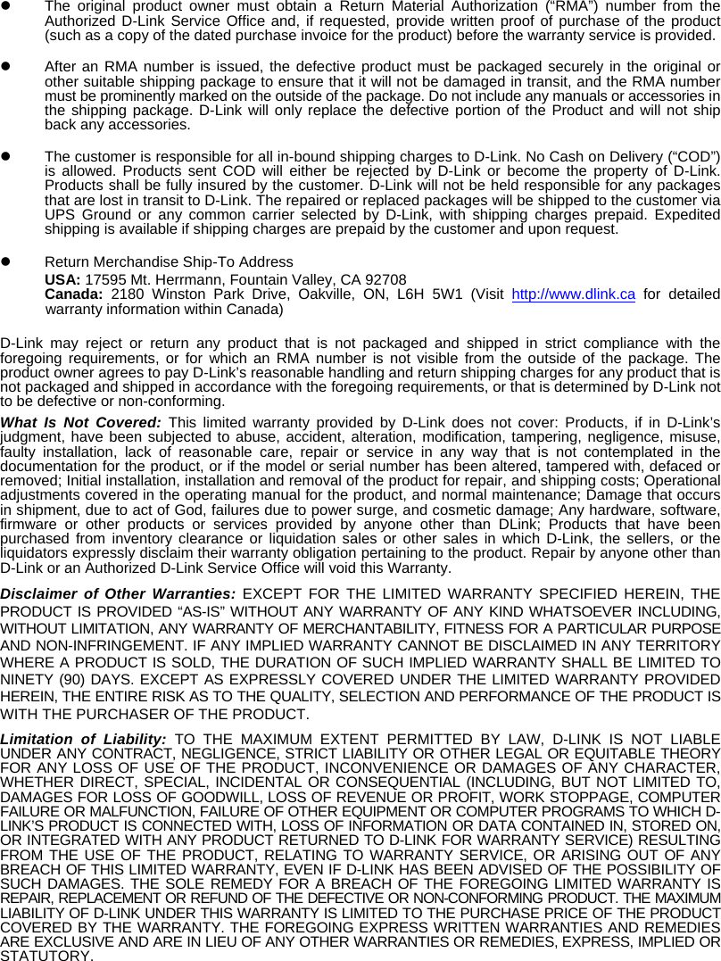   The original product owner must obtain a Return Material Authorization (&ldquo;RMA&rdquo;) number from the Authorized D-Link Service Office and, if requested, provide written proof of purchase of the product (such as a copy of the dated purchase invoice for the product) before the warranty service is provided.    After an RMA number is issued, the defective product must be packaged securely in the original or other suitable shipping package to ensure that it will not be damaged in transit, and the RMA number must be prominently marked on the outside of the package. Do not include any manuals or accessories in the shipping package. D-Link will only replace the defective portion of the Product and will not ship back any accessories.    The customer is responsible for all in-bound shipping charges to D-Link. No Cash on Delivery (&ldquo;COD&rdquo;) is allowed. Products sent COD will either be rejected by D-Link or become the property of D-Link. Products shall be fully insured by the customer. D-Link will not be held responsible for any packages that are lost in transit to D-Link. The repaired or replaced packages will be shipped to the customer via UPS Ground or any common carrier selected by D-Link, with shipping charges prepaid. Expedited shipping is available if shipping charges are prepaid by the customer and upon request.   Return Merchandise Ship-To Address USA: 17595 Mt. Herrmann, Fountain Valley, CA 92708 Canada:  2180 Winston Park Drive, Oakville, ON, L6H 5W1 (Visit http://www.dlink.ca for detailed warranty information within Canada) D-Link may reject or return any product that is not packaged and shipped in strict compliance with the foregoing requirements, or for which an RMA number is not visible from the outside of the package. The product owner agrees to pay D-Link&rsquo;s reasonable handling and return shipping charges for any product that is not packaged and shipped in accordance with the foregoing requirements, or that is determined by D-Link not to be defective or non-conforming. What Is Not Covered: This limited warranty provided by D-Link does not cover: Products, if in D-Link&rsquo;s judgment, have been subjected to abuse, accident, alteration, modification, tampering, negligence, misuse, faulty installation, lack of reasonable care, repair or service in any way that is not contemplated in the documentation for the product, or if the model or serial number has been altered, tampered with, defaced or removed; Initial installation, installation and removal of the product for repair, and shipping costs; Operational adjustments covered in the operating manual for the product, and normal maintenance; Damage that occurs in shipment, due to act of God, failures due to power surge, and cosmetic damage; Any hardware, software, firmware or other products or services provided by anyone other than DLink; Products that have been purchased from inventory clearance or liquidation sales or other sales in which D-Link, the sellers, or the liquidators expressly disclaim their warranty obligation pertaining to the product. Repair by anyone other than D-Link or an Authorized D-Link Service Office will void this Warranty. Disclaimer of Other Warranties: EXCEPT FOR THE LIMITED WARRANTY SPECIFIED HEREIN, THE PRODUCT IS PROVIDED &ldquo;AS-IS&rdquo; WITHOUT ANY WARRANTY OF ANY KIND WHATSOEVER INCLUDING, WITHOUT LIMITATION, ANY WARRANTY OF MERCHANTABILITY, FITNESS FOR A PARTICULAR PURPOSE AND NON-INFRINGEMENT. IF ANY IMPLIED WARRANTY CANNOT BE DISCLAIMED IN ANY TERRITORY WHERE A PRODUCT IS SOLD, THE DURATION OF SUCH IMPLIED WARRANTY SHALL BE LIMITED TO NINETY (90) DAYS. EXCEPT AS EXPRESSLY COVERED UNDER THE LIMITED WARRANTY PROVIDED HEREIN, THE ENTIRE RISK AS TO THE QUALITY, SELECTION AND PERFORMANCE OF THE PRODUCT IS WITH THE PURCHASER OF THE PRODUCT. Limitation of Liability: TO THE MAXIMUM EXTENT PERMITTED BY LAW, D-LINK IS NOT LIABLE UNDER ANY CONTRACT, NEGLIGENCE, STRICT LIABILITY OR OTHER LEGAL OR EQUITABLE THEORY FOR ANY LOSS OF USE OF THE PRODUCT, INCONVENIENCE OR DAMAGES OF ANY CHARACTER, WHETHER DIRECT, SPECIAL, INCIDENTAL OR CONSEQUENTIAL (INCLUDING, BUT NOT LIMITED TO, DAMAGES FOR LOSS OF GOODWILL, LOSS OF REVENUE OR PROFIT, WORK STOPPAGE, COMPUTER FAILURE OR MALFUNCTION, FAILURE OF OTHER EQUIPMENT OR COMPUTER PROGRAMS TO WHICH D-LINK&rsquo;S PRODUCT IS CONNECTED WITH, LOSS OF INFORMATION OR DATA CONTAINED IN, STORED ON, OR INTEGRATED WITH ANY PRODUCT RETURNED TO D-LINK FOR WARRANTY SERVICE) RESULTING FROM THE USE OF THE PRODUCT, RELATING TO WARRANTY SERVICE, OR ARISING OUT OF ANY BREACH OF THIS LIMITED WARRANTY, EVEN IF D-LINK HAS BEEN ADVISED OF THE POSSIBILITY OF SUCH DAMAGES. THE SOLE REMEDY FOR A BREACH OF THE FOREGOING LIMITED WARRANTY IS REPAIR, REPLACEMENT OR REFUND OF THE DEFECTIVE OR NON-CONFORMING PRODUCT. THE MAXIMUM LIABILITY OF D-LINK UNDER THIS WARRANTY IS LIMITED TO THE PURCHASE PRICE OF THE PRODUCT COVERED BY THE WARRANTY. THE FOREGOING EXPRESS WRITTEN WARRANTIES AND REMEDIES ARE EXCLUSIVE AND ARE IN LIEU OF ANY OTHER WARRANTIES OR REMEDIES, EXPRESS, IMPLIED OR STATUTORY. 