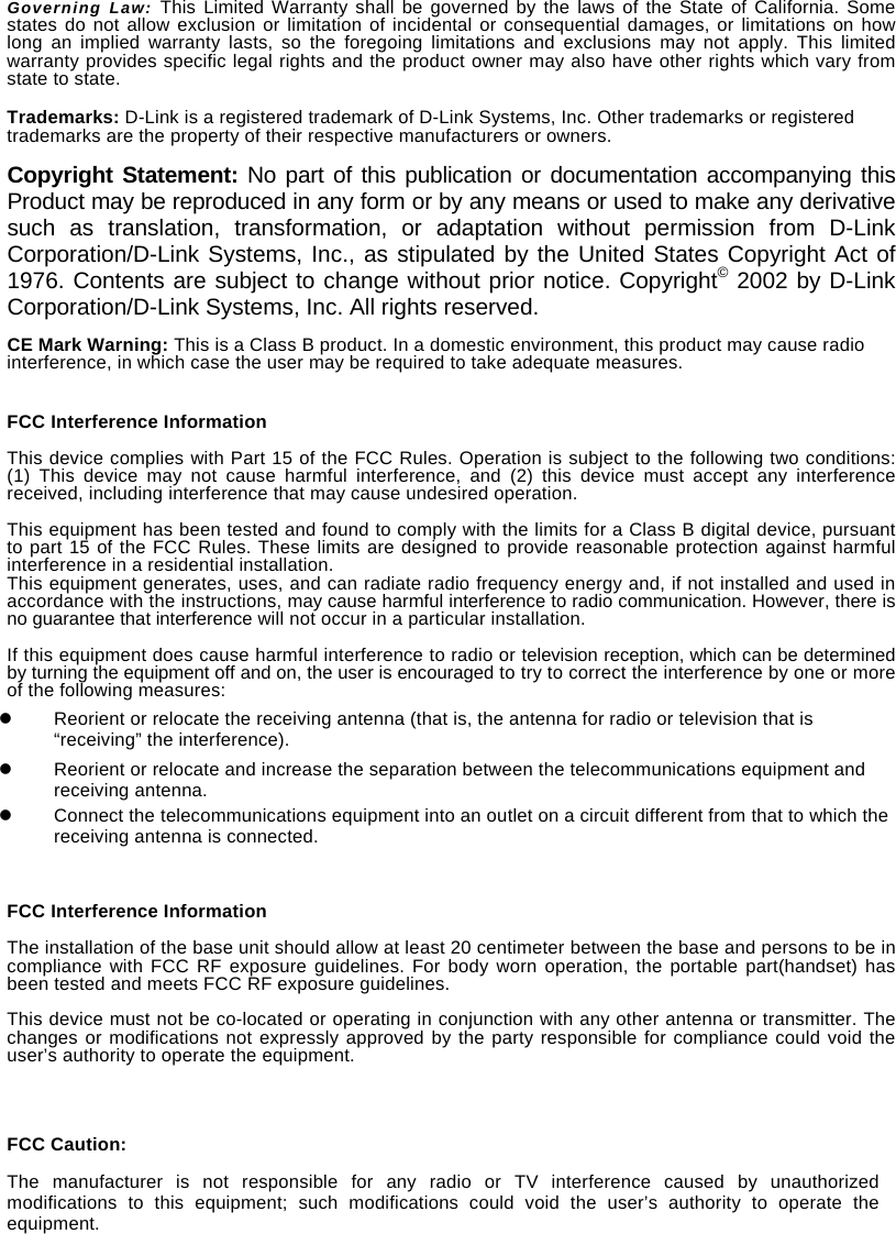Governing Law: This Limited Warranty shall be governed by the laws of the State of California. Some states do not allow exclusion or limitation of incidental or consequential damages, or limitations on how long an implied warranty lasts, so the foregoing limitations and exclusions may not apply. This limited warranty provides specific legal rights and the product owner may also have other rights which vary from state to state.  Trademarks: D-Link is a registered trademark of D-Link Systems, Inc. Other trademarks or registered trademarks are the property of their respective manufacturers or owners. Copyright Statement: No part of this publication or documentation accompanying this Product may be reproduced in any form or by any means or used to make any derivative such as translation, transformation, or adaptation without permission from D-Link Corporation/D-Link Systems, Inc., as stipulated by the United States Copyright Act of 1976. Contents are subject to change without prior notice. Copyright&copy; 2002 by D-Link Corporation/D-Link Systems, Inc. All rights reserved. CE Mark Warning: This is a Class B product. In a domestic environment, this product may cause radio interference, in which case the user may be required to take adequate measures.   FCC Interference Information  This device complies with Part 15 of the FCC Rules. Operation is subject to the following two conditions: (1) This device may not cause harmful interference, and (2) this device must accept any interference received, including interference that may cause undesired operation.  This equipment has been tested and found to comply with the limits for a Class B digital device, pursuant to part 15 of the FCC Rules. These limits are designed to provide reasonable protection against harmful interference in a residential installation.   This equipment generates, uses, and can radiate radio frequency energy and, if not installed and used in accordance with the instructions, may cause harmful interference to radio communication. However, there is no guarantee that interference will not occur in a particular installation.    If this equipment does cause harmful interference to radio or television reception, which can be determined by turning the equipment off and on, the user is encouraged to try to correct the interference by one or more of the following measures:   Reorient or relocate the receiving antenna (that is, the antenna for radio or television that is &ldquo;receiving&rdquo; the interference).   Reorient or relocate and increase the separation between the telecommunications equipment and receiving antenna.   Connect the telecommunications equipment into an outlet on a circuit different from that to which the receiving antenna is connected. FCC Interference Information  The installation of the base unit should allow at least 20 centimeter between the base and persons to be in compliance with FCC RF exposure guidelines. For body worn operation, the portable part(handset) has been tested and meets FCC RF exposure guidelines.  This device must not be co-located or operating in conjunction with any other antenna or transmitter. The changes or modifications not expressly approved by the party responsible for compliance could void the user&rsquo;s authority to operate the equipment.     FCC Caution: The manufacturer is not responsible for any radio or TV interference caused by unauthorized modifications to this equipment; such modifications could void the user&rsquo;s authority to operate the equipment. 