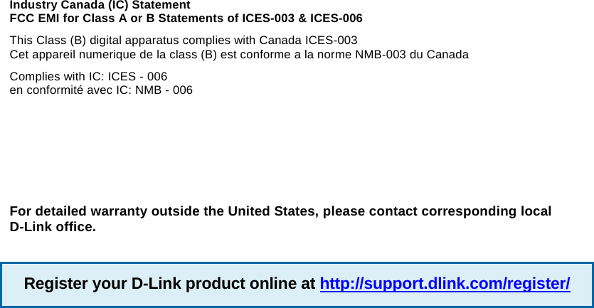 Industry Canada (IC) Statement FCC EMI for Class A or B Statements of ICES-003 &amp; ICES-006 This Class (B) digital apparatus complies with Canada ICES-003 Cet appareil numerique de la class (B) est conforme a la norme NMB-003 du Canada Complies with IC: ICES - 006 en conformit&eacute; avec IC: NMB - 006 For detailed warranty outside the United States, please contact corresponding local D-Link office. Register your D-Link product online at http://support.dlink.com/register/
