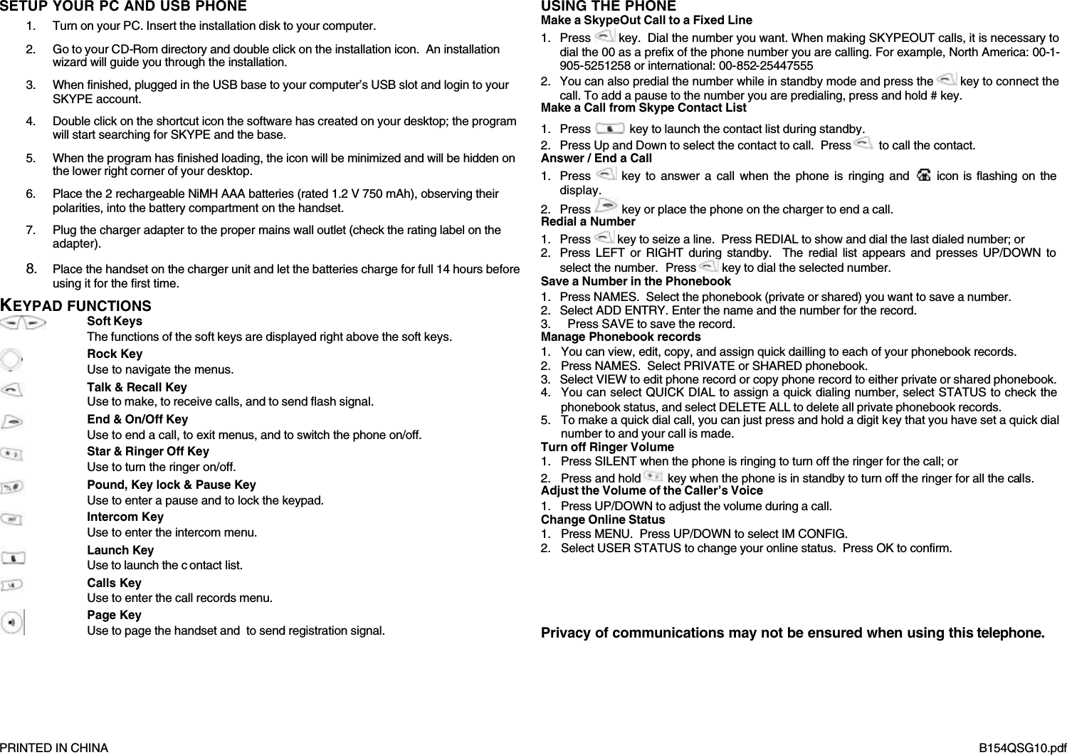      PRINTED IN CHINA     B154QSG10.pdf SETUP YOUR PC AND USB PHONE 1. Turn on your PC. Insert the installation disk to your computer. 2. Go to your CD-Rom directory and double click on the installation icon.  An installation wizard will guide you through the installation. 3. When finished, plugged in the USB base to your computer&rsquo;s USB slot and login to your SKYPE account. 4. Double click on the shortcut icon the software has created on your desktop; the program will start searching for SKYPE and the base. 5. When the program has finished loading, the icon will be minimized and will be hidden on the lower right corner of your desktop. 6. Place the 2 rechargeable NiMH AAA batteries (rated 1.2 V 750 mAh), observing their polarities, into the battery compartment on the handset. 7. Plug the charger adapter to the proper mains wall outlet (check the rating label on the adapter). 8. Place the handset on the charger unit and let the batteries charge for full 14 hours before using it for the first time. KEYPAD FUNCTIONS     Soft Keys The functions of the soft keys are displayed right above the soft keys.   Rock Key Use to navigate the menus.  Talk &amp; Recall Key Use to make, to receive calls, and to send flash signal.  End &amp; On/Off Key Use to end a call, to exit menus, and to switch the phone on/off.  Star &amp; Ringer Off Key Use to turn the ringer on/off.  Pound, Key lock &amp; Pause Key Use to enter a pause and to lock the keypad.  Intercom Key Use to enter the intercom menu.  Launch Key Use to launch the c ontact list.  Calls Key Use to enter the call records menu.   Page Key Use to page the handset and  to send registration signal. USING THE PHONE  Make a SkypeOut Call to a Fixed Line  1. Press   key.  Dial the number you want. When making SKYPEOUT calls, it is necessary to  dial the 00 as a prefix of the phone number you are calling. For example, North America: 00-1-905-5251258 or international: 00-852-25447555 2. You can also predial the number while in standby mode and press the   key to connect the call. To add a pause to the number you are predialing, press and hold # key. Make a Call from Skype Contact List 1. Press   key to launch the contact list during standby. 2. Press Up and Down to select the contact to call.  Press   to call the contact. Answer / End a Call 1. Press   key to answer a call when the phone is ringing and   icon is flashing on the display. 2. Press   key or place the phone on the charger to end a call. Redial a Number 1. Press   key to seize a line.  Press REDIAL to show and dial the last dialed number; or 2. Press LEFT or RIGHT during standby.  The redial list appears and presses UP/DOWN to select the number.  Press   key to dial the selected number. Save a Number in the Phonebook 1. Press NAMES.  Select the phonebook (private or shared) you want to save a number. 2. Select ADD ENTRY. Enter the name and the number for the record. 3. Press SAVE to save the record. Manage Phonebook records 1. You can view, edit, copy, and assign quick dailling to each of your phonebook records. 2. Press NAMES.  Select PRIVATE or SHARED phonebook. 3. Select VIEW to edit phone record or copy phone record to either private or shared phonebook. 4. You can select QUICK DIAL to assign a quick dialing number, select STATUS to check the phonebook status, and select DELETE ALL to delete all private phonebook records.  5. To make a quick dial call, you can just press and hold a digit key that you have set a quick dial number to and your call is made. Turn off Ringer Volume 1. Press SILENT when the phone is ringing to turn off the ringer for the call; or 2. Press and hold   key when the phone is in standby to turn off the ringer for all the calls. Adjust the Volume of the Caller&rsquo;s Voice 1. Press UP/DOWN to adjust the volume during a call. Change Online Status 1. Press MENU.  Press UP/DOWN to select IM CONFIG.   2. Select USER STATUS to change your online status.  Press OK to confirm.     Privacy of communications may not be ensured when using this telephone.  