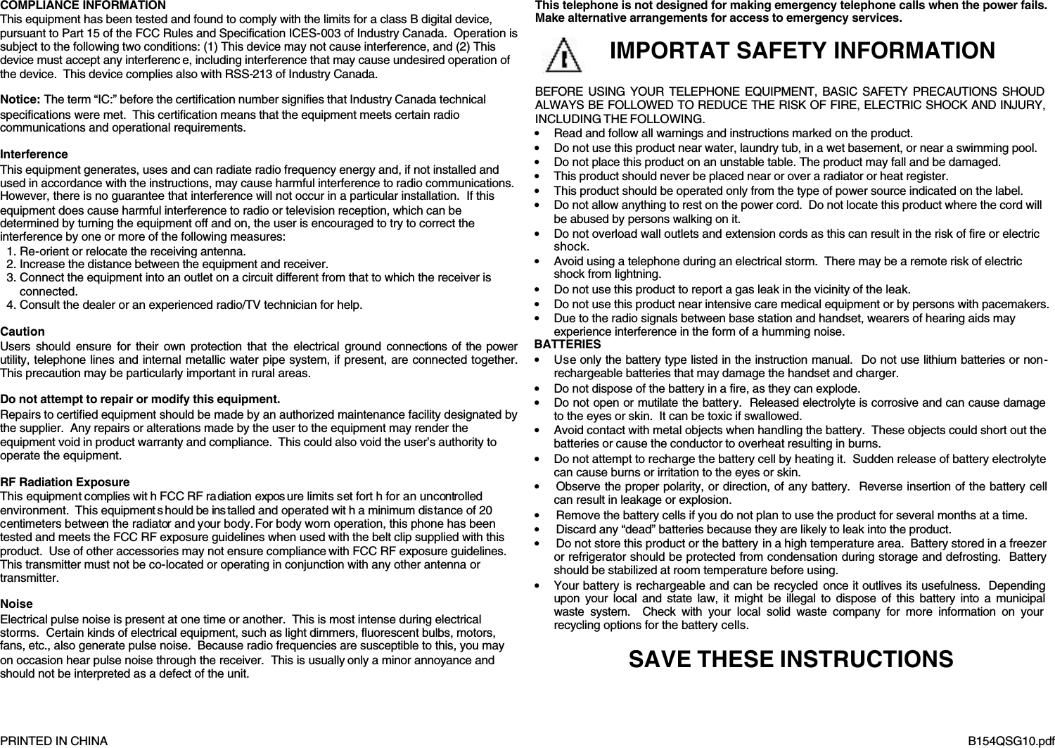      PRINTED IN CHINA     B154QSG10.pdf COMPLIANCE INFORMATION This equipment has been tested and found to comply with the limits for a class B digital device, pursuant to Part 15 of the FCC Rules and Specification ICES-003 of Industry Canada.  Operation is subject to the following two conditions: (1) This device may not cause interference, and (2) This device must accept any interferenc e, including interference that may cause undesired operation of the device.  This device complies also with RSS-213 of Industry Canada.  Notice: The term &ldquo;IC:&rdquo; before the certification number signifies that Industry Canada technical specifications were met.  This certification means that the equipment meets certain radio communications and operational requirements.  Interference This equipment generates, uses and can radiate radio frequency energy and, if not installed and used in accordance with the instructions, may cause harmful interference to radio communications. However, there is no guarantee that interference will not occur in a particular installation.  If this equipment does cause harmful interference to radio or television reception, which can be determined by turning the equipment off and on, the user is encouraged to try to correct the interference by one or more of the following measures: 1. Re-orient or relocate the receiving antenna. 2. Increase the distance between the equipment and receiver. 3. Connect the equipment into an outlet on a circuit different from that to which the receiver is connected. 4. Consult the dealer or an experienced radio/TV technician for help.  Caution Users should ensure for their own protection that the electrical ground connections of the power utility, telephone lines and internal metallic water pipe system, if present, are connected together.  This precaution may be particularly important in rural areas.  Do not attempt to repair or modify this equipment. Repairs to certified equipment should be made by an authorized maintenance facility designated by the supplier.  Any repairs or alterations made by the user to the equipment may render the equipment void in product warranty and compliance.  This could also void the user&rsquo;s authority to operate the equipment.  RF Radiation Exposure This equipment complies wit h FCC RF radiation expos ure limits set fort h for an uncontrolled environment.  This equipment s hould be ins talled and operated wit h a minimum distance of 20 centimeters between the radiator and your body. For body worn operation, this phone has been tested and meets the FCC RF exposure guidelines when used with the belt clip supplied with this product.  Use of other accessories may not ensure compliance with FCC RF exposure guidelines.  This transmitter must not be co-located or operating in conjunction with any other antenna or transmitter.  Noise Electrical pulse noise is present at one time or another.  This is most intense during electrical storms.  Certain kinds of electrical equipment, such as light dimmers, fluorescent bulbs, motors, fans, etc., also generate pulse noise.  Because radio frequencies are susceptible to this, you may on occasion hear pulse noise through the receiver.  This is usually only a minor annoyance and should not be interpreted as a defect of the unit.  This telephone is not designed for making emergency telephone calls when the power fails.  Make alternative arrangements for access to emergency services.                                    BEFORE USING YOUR TELEPHONE EQUIPMENT, BASIC SAFETY PRECAUTIONS SHOUD ALWAYS BE FOLLOWED TO REDUCE THE RISK OF FIRE, ELECTRIC SHOCK AND INJURY, INCLUDING THE FOLLOWING. &bull; Read and follow all warnings and instructions marked on the product. &bull; Do not use this product near water, laundry tub, in a wet basement, or near a swimming pool. &bull; Do not place this product on an unstable table. The product may fall and be damaged. &bull; This product should never be placed near or over a radiator or heat register.   &bull; This product should be operated only from the type of power source indicated on the label.   &bull; Do not allow anything to rest on the power cord.  Do not locate this product where the cord will be abused by persons walking on it. &bull; Do not overload wall outlets and extension cords as this can result in the risk of fire or electric shock. &bull; Avoid using a telephone during an electrical storm.  There may be a remote risk of electric shock from lightning. &bull; Do not use this product to report a gas leak in the vicinity of the leak. &bull; Do not use this product near intensive care medical equipment or by persons with pacemakers. &bull; Due to the radio signals between base station and handset, wearers of hearing aids may experience interference in the form of a humming noise. BATTERIES &bull; Use only the battery type listed in the instruction manual.  Do not use lithium batteries or non-rechargeable batteries that may damage the handset and charger. &bull; Do not dispose of the battery in a fire, as they can explode.   &bull; Do not open or mutilate the battery.  Released electrolyte is corrosive and can cause damage to the eyes or skin.  It can be toxic if swallowed. &bull; Avoid contact with metal objects when handling the battery.  These objects could short out the batteries or cause the conductor to overheat resulting in burns. &bull; Do not attempt to recharge the battery cell by heating it.  Sudden release of battery electrolyte can cause burns or irritation to the eyes or skin. &bull; Observe the proper polarity, or direction, of any battery.  Reverse insertion of the battery cell can result in leakage or explosion. &bull; Remove the battery cells if you do not plan to use the product for several months at a time.   &bull; Discard any &ldquo;dead&rdquo; batteries because they are likely to leak into the product. &bull; Do not store this product or the battery in a high temperature area.  Battery stored in a freezer or refrigerator should be protected from condensation during storage and defrosting.  Battery should be stabilized at room temperature before using. &bull; Your battery is rechargeable and can be recycled once it outlives its usefulness.  Depending upon your local and state law, it might be illegal to dispose of this battery into a municipal waste system.  Check with your local solid waste company for more information on your recycling options for the battery cells.  SAVE THESE INSTRUCTIONS   IMPORTAT SAFETY INFORMATION 