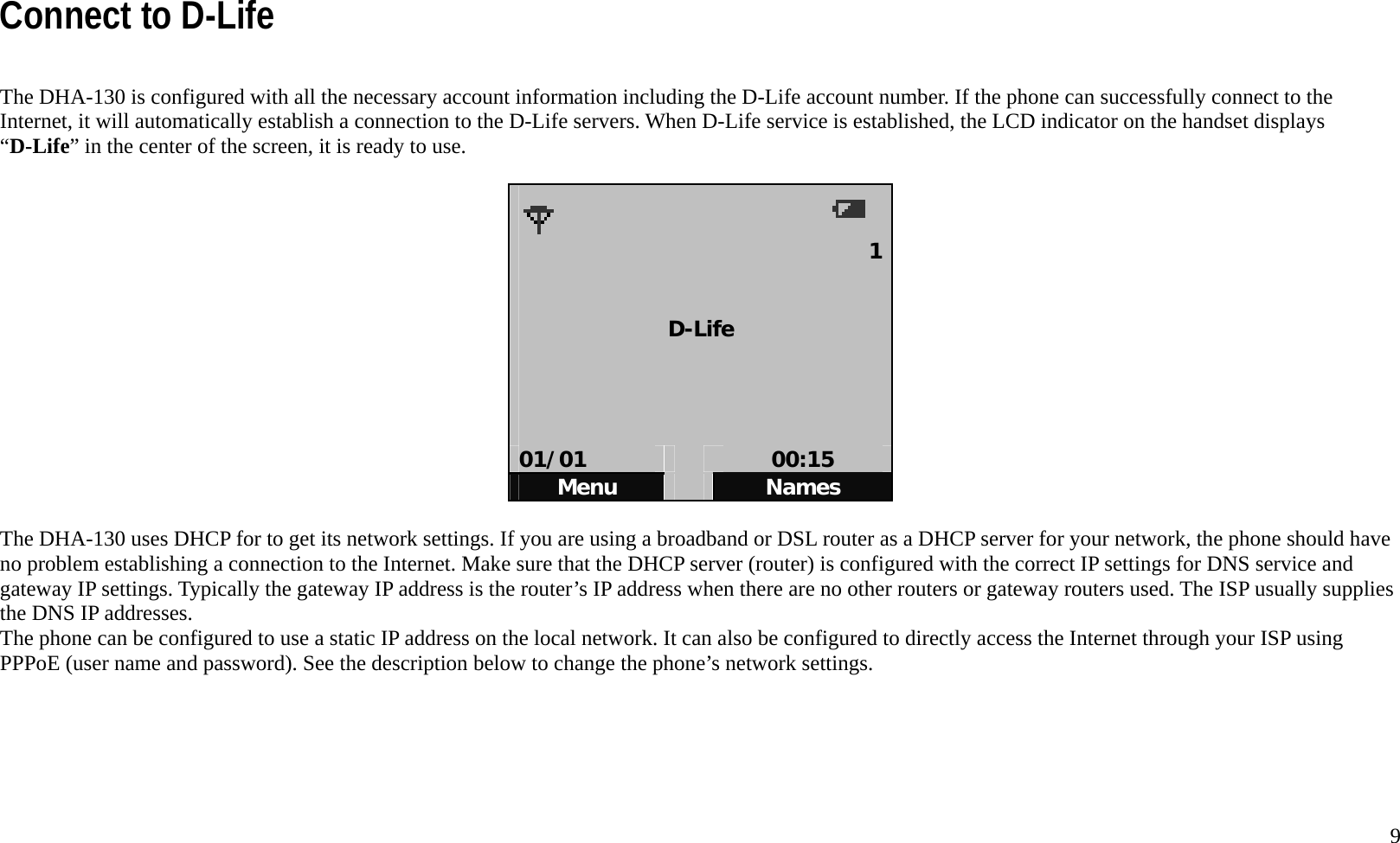   9 Connect to D-Life  The DHA-130 is configured with all the necessary account information including the D-Life account number. If the phone can successfully connect to the Internet, it will automatically establish a connection to the D-Life servers. When D-Life service is established, the LCD indicator on the handset displays &ldquo;D-Life&rdquo; in the center of the screen, it is ready to use.    1  D-Life     01/01   00:15 Menu   Names  The DHA-130 uses DHCP for to get its network settings. If you are using a broadband or DSL router as a DHCP server for your network, the phone should have no problem establishing a connection to the Internet. Make sure that the DHCP server (router) is configured with the correct IP settings for DNS service and gateway IP settings. Typically the gateway IP address is the router&rsquo;s IP address when there are no other routers or gateway routers used. The ISP usually supplies the DNS IP addresses.   The phone can be configured to use a static IP address on the local network. It can also be configured to directly access the Internet through your ISP using PPPoE (user name and password). See the description below to change the phone&rsquo;s network settings.        