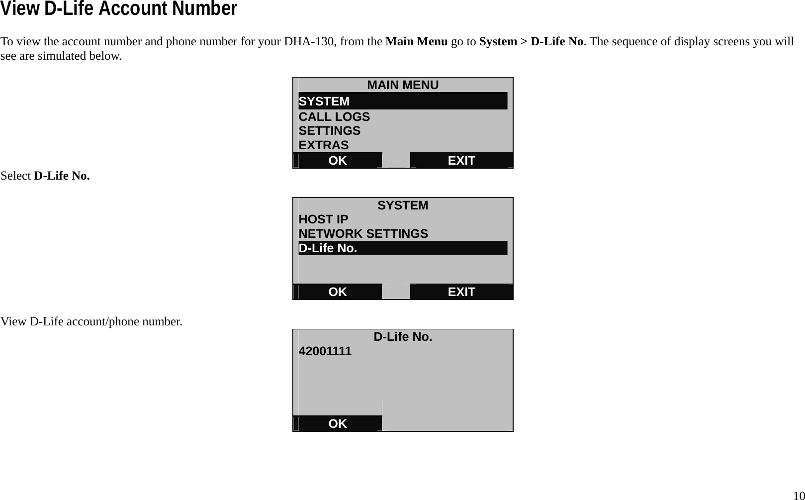   10 View D-Life Account Number To view the account number and phone number for your DHA-130, from the Main Menu go to System > D-Life No. The sequence of display screens you will see are simulated below.  MAIN MENU SYSTEM                          CALL LOGS SETTINGS EXTRAS OK   EXIT Select D-Life No.  SYSTEM HOST IP NETWORK SETTINGS D-Life No.   OK   EXIT  View D-Life account/phone number.  D-Life No. 42001111         OK    