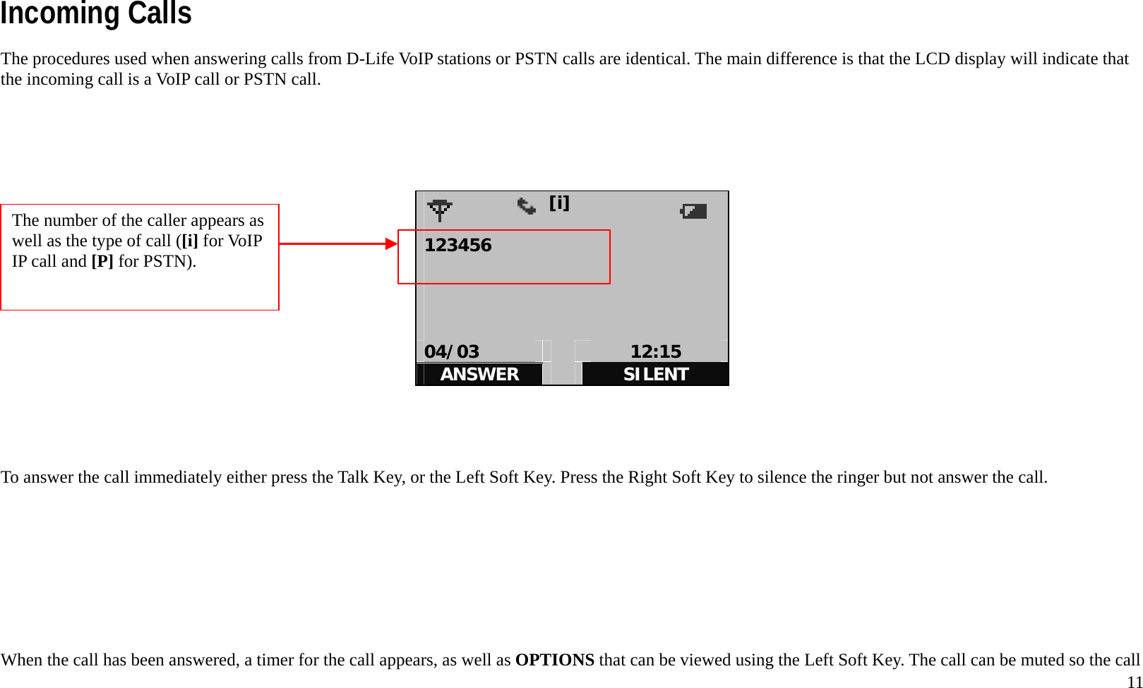   11Incoming Calls The procedures used when answering calls from D-Life VoIP stations or PSTN calls are identical. The main difference is that the LCD display will indicate that the incoming call is a VoIP call or PSTN call.                      [i]            123456     04/03   12:15 ANSWER   SILENT     To answer the call immediately either press the Talk Key, or the Left Soft Key. Press the Right Soft Key to silence the ringer but not answer the call.         When the call has been answered, a timer for the call appears, as well as OPTIONS that can be viewed using the Left Soft Key. The call can be muted so the call The number of the caller appears as well as the type of call ([i] for VoIP IP call and [P] for PSTN).   