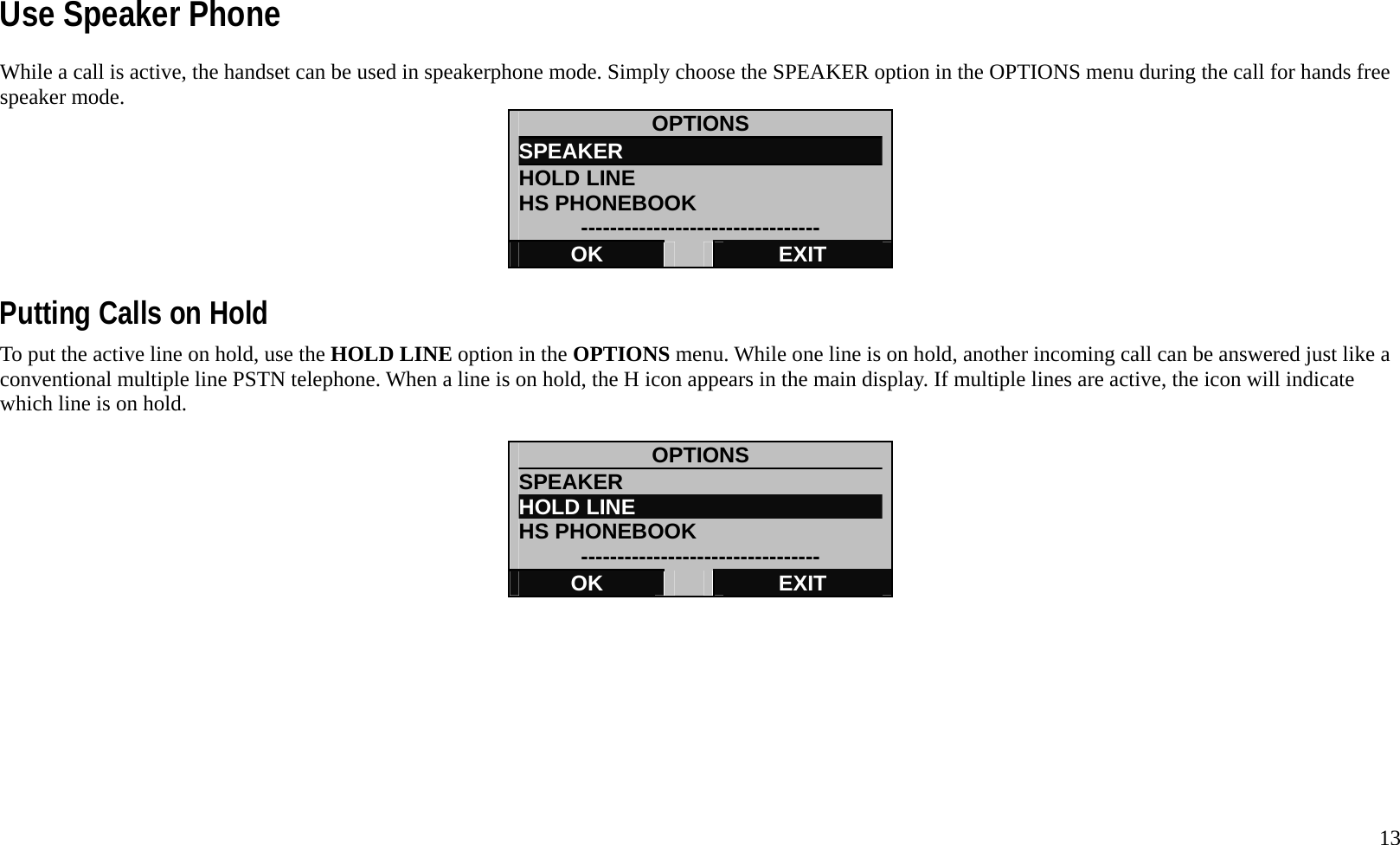   13 Use Speaker Phone While a call is active, the handset can be used in speakerphone mode. Simply choose the SPEAKER option in the OPTIONS menu during the call for hands free speaker mode.    OPTIONS SPEAKER                         HOLD LINE HS PHONEBOOK --------------------------------- OK   EXIT  Putting Calls on Hold To put the active line on hold, use the HOLD LINE option in the OPTIONS menu. While one line is on hold, another incoming call can be answered just like a conventional multiple line PSTN telephone. When a line is on hold, the H icon appears in the main display. If multiple lines are active, the icon will indicate which line is on hold.  OPTIONS SPEAKER                         HOLD LINE HS PHONEBOOK --------------------------------- OK   EXIT          