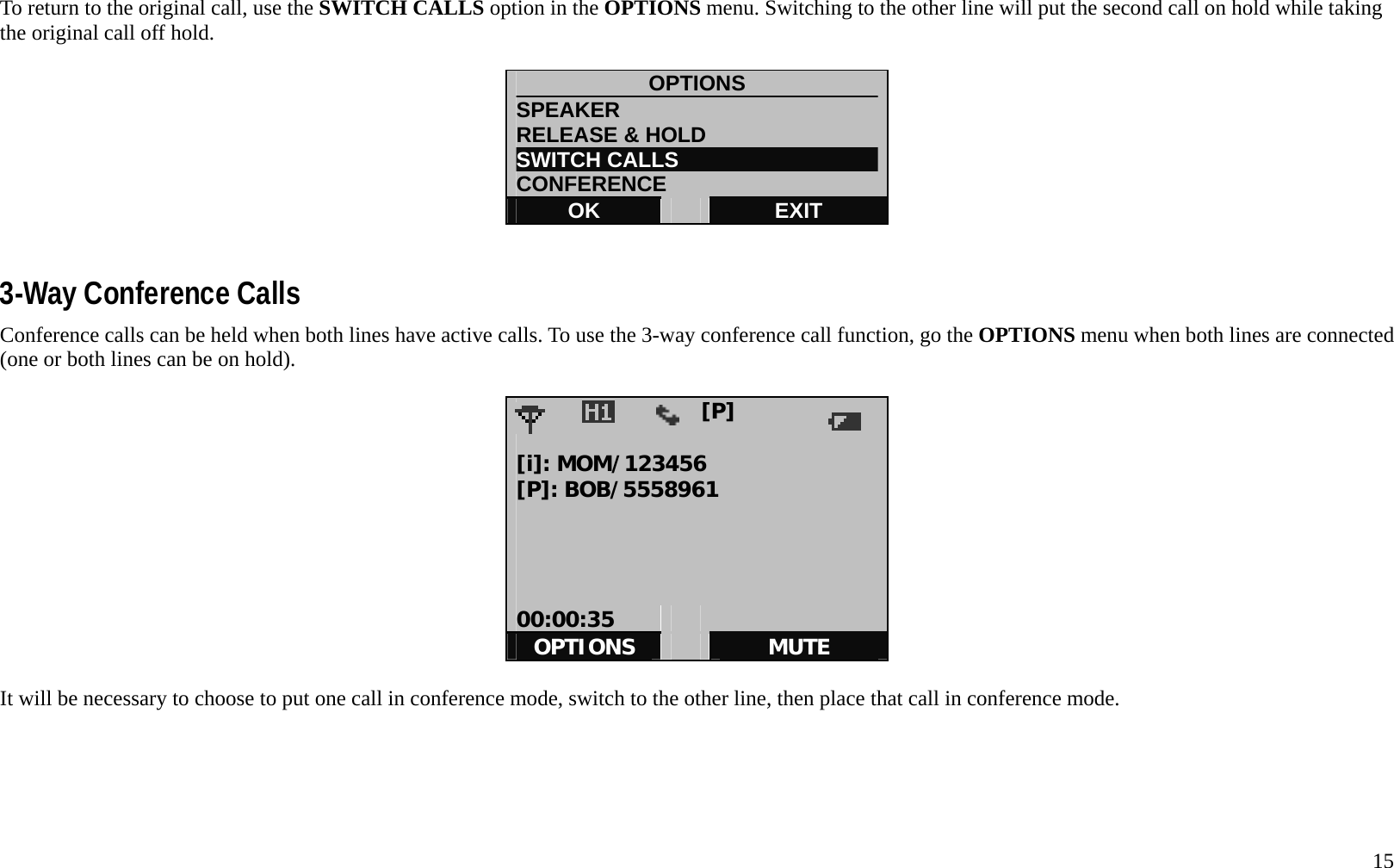   15 To return to the original call, use the SWITCH CALLS option in the OPTIONS menu. Switching to the other line will put the second call on hold while taking the original call off hold.    OPTIONS SPEAKER                         RELEASE &amp; HOLD SWITCH CALLS CONFERENCE OK   EXIT   3-Way Conference Calls Conference calls can be held when both lines have active calls. To use the 3-way conference call function, go the OPTIONS menu when both lines are connected (one or both lines can be on hold).                   [P]             [i]: MOM/123456 [P]: BOB/5558961     00:00:35     OPTIONS   MUTE  It will be necessary to choose to put one call in conference mode, switch to the other line, then place that call in conference mode.         