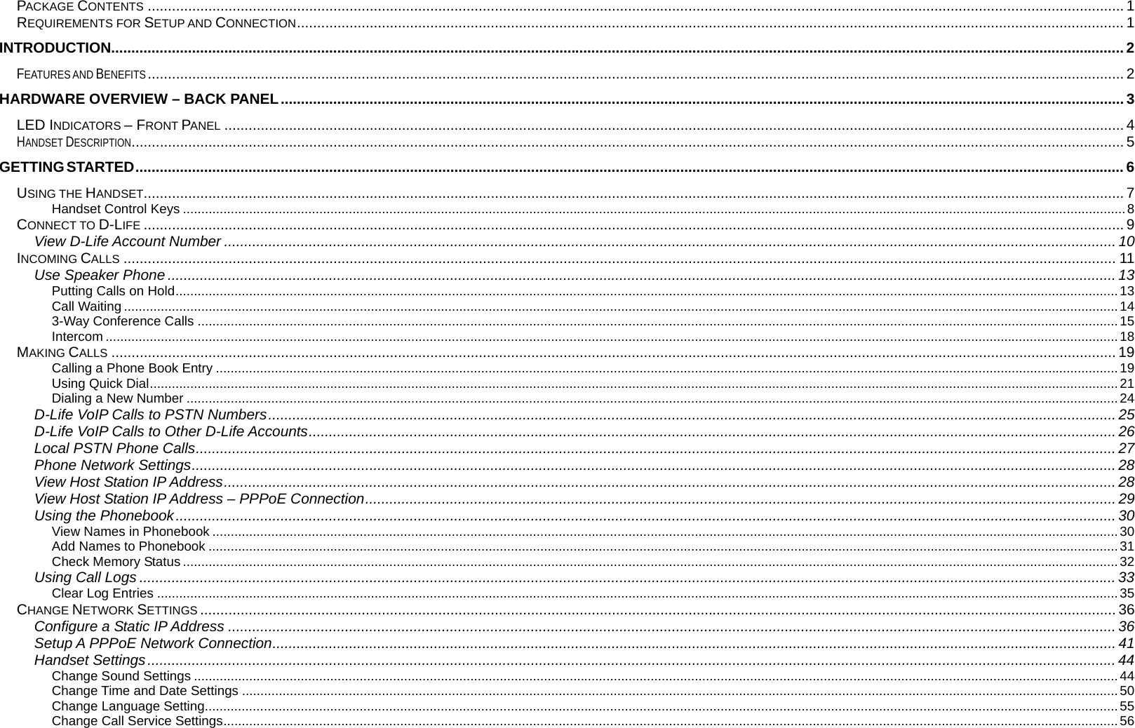  PACKAGE CONTENTS .................................................................................................................................................................................................................................................. 1 REQUIREMENTS FOR SETUP AND CONNECTION............................................................................................................................................................................................................. 1 INTRODUCTION........................................................................................................................................................................................................................................................... 2 FEATURES AND BENEFITS.................................................................................................................................................................................................................................................. 2 HARDWARE OVERVIEW &ndash; BACK PANEL................................................................................................................................................................................................................. 3 LED INDICATORS &ndash; FRONT PANEL ............................................................................................................................................................................................................................... 4 HANDSET DESCRIPTION...................................................................................................................................................................................................................................................... 5 GETTING STARTED..................................................................................................................................................................................................................................................... 6 USING THE HANDSET................................................................................................................................................................................................................................................... 7 Handset Control Keys ................................................................................................................................................................................................................................................................8 CONNECT TO D-LIFE ................................................................................................................................................................................................................................................... 9 View D-Life Account Number ............................................................................................................................................................................................................................. 10 INCOMING CALLS ...................................................................................................................................................................................................................................................... 11 Use Speaker Phone ........................................................................................................................................................................................................................................... 13 Putting Calls on Hold................................................................................................................................................................................................................................................................13 Call Waiting ..............................................................................................................................................................................................................................................................................14 3-Way Conference Calls ..........................................................................................................................................................................................................................................................15 Intercom ...................................................................................................................................................................................................................................................................................18 MAKING CALLS ......................................................................................................................................................................................................................................................... 19 Calling a Phone Book Entry .....................................................................................................................................................................................................................................................19 Using Quick Dial.......................................................................................................................................................................................................................................................................21 Dialing a New Number .............................................................................................................................................................................................................................................................24 D-Life VoIP Calls to PSTN Numbers.................................................................................................................................................................................................................. 25 D-Life VoIP Calls to Other D-Life Accounts........................................................................................................................................................................................................ 26 Local PSTN Phone Calls.................................................................................................................................................................................................................................... 27 Phone Network Settings..................................................................................................................................................................................................................................... 28 View Host Station IP Address............................................................................................................................................................................................................................. 28 View Host Station IP Address &ndash; PPPoE Connection.......................................................................................................................................................................................... 29 Using the Phonebook......................................................................................................................................................................................................................................... 30 View Names in Phonebook ......................................................................................................................................................................................................................................................30 Add Names to Phonebook .......................................................................................................................................................................................................................................................31 Check Memory Status ..............................................................................................................................................................................................................................................................32 Using Call Logs .................................................................................................................................................................................................................................................. 33 Clear Log Entries .....................................................................................................................................................................................................................................................................35 CHANGE NETWORK SETTINGS ................................................................................................................................................................................................................................... 36 Configure a Static IP Address ............................................................................................................................................................................................................................ 36 Setup A PPPoE Network Connection................................................................................................................................................................................................................. 41 Handset Settings................................................................................................................................................................................................................................................ 44 Change Sound Settings ...........................................................................................................................................................................................................................................................44 Change Time and Date Settings ..............................................................................................................................................................................................................................................50 Change Language Setting........................................................................................................................................................................................................................................................55 Change Call Service Settings...................................................................................................................................................................................................................................................56 