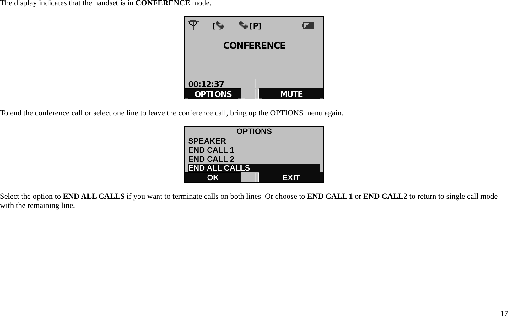   17 The display indicates that the handset is in CONFERENCE mode.          [i]       [P]             CONFERENCE    00:12:37     OPTIONS   MUTE  To end the conference call or select one line to leave the conference call, bring up the OPTIONS menu again.  OPTIONS SPEAKER                         END CALL 1 END CALL 2 END ALL CALLS OK   EXIT  Select the option to END ALL CALLS if you want to terminate calls on both lines. Or choose to END CALL 1 or END CALL2 to return to single call mode with the remaining line.           