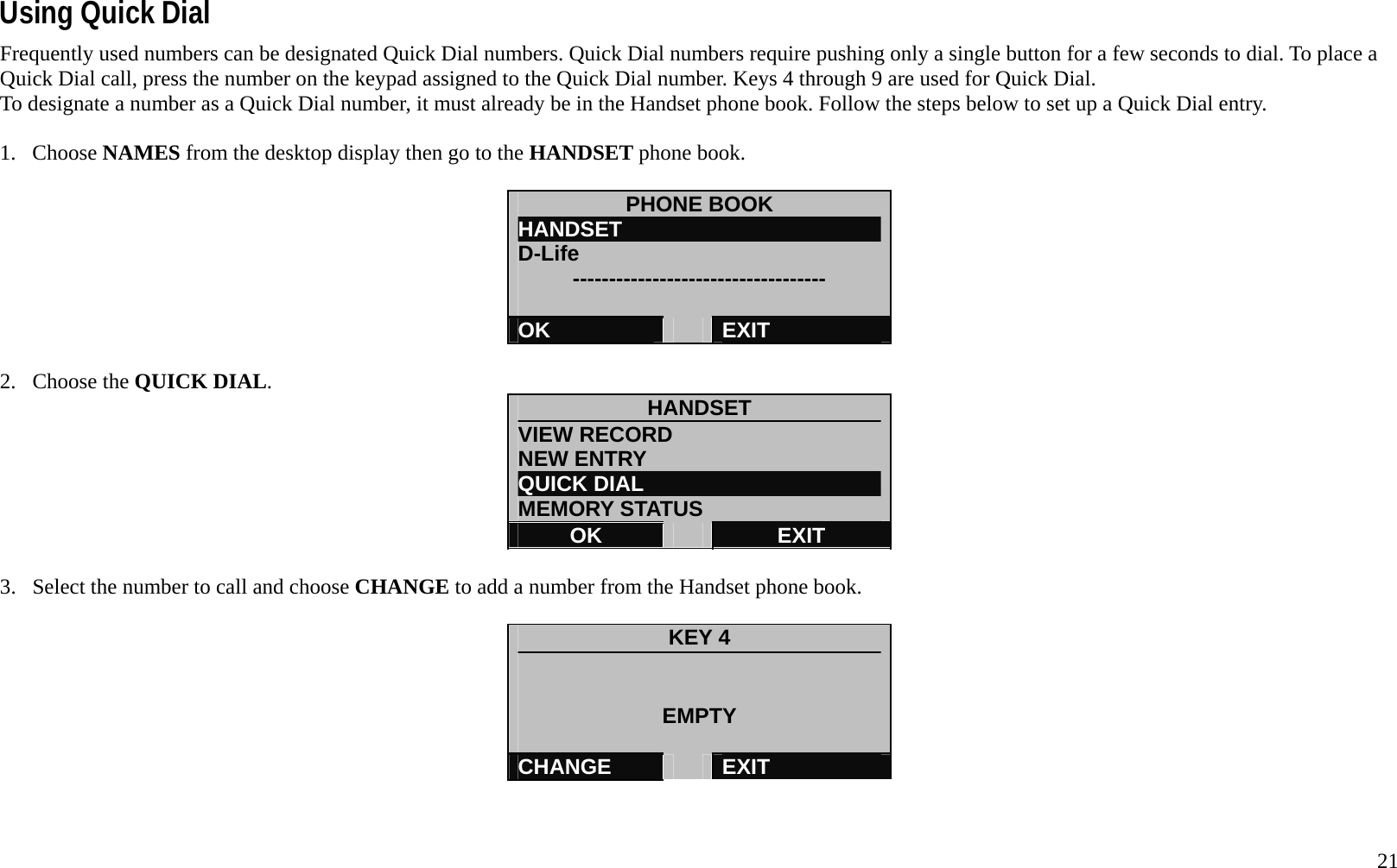   21 Using Quick Dial Frequently used numbers can be designated Quick Dial numbers. Quick Dial numbers require pushing only a single button for a few seconds to dial. To place a Quick Dial call, press the number on the keypad assigned to the Quick Dial number. Keys 4 through 9 are used for Quick Dial.   To designate a number as a Quick Dial number, it must already be in the Handset phone book. Follow the steps below to set up a Quick Dial entry.  1. Choose NAMES from the desktop display then go to the HANDSET phone book.  PHONE BOOK HANDSET                         D-Life      -----------------------------------  OK   EXIT  2. Choose the QUICK DIAL.  HANDSET VIEW RECORD NEW ENTRY QUICK DIAL MEMORY STATUS OK   EXIT  3.  Select the number to call and choose CHANGE to add a number from the Handset phone book.  KEY 4   EMPTY  CHANGE   EXIT   