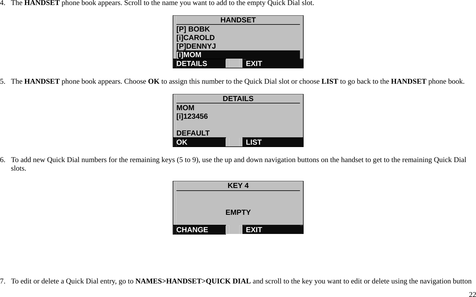   22 4. The HANDSET phone book appears. Scroll to the name you want to add to the empty Quick Dial slot.  HANDSET [P] BOBK [i]CAROLD [P]DENNYJ [i]MOM DETAILS   EXIT  5. The HANDSET phone book appears. Choose OK to assign this number to the Quick Dial slot or choose LIST to go back to the HANDSET phone book.  DETAILS MOM [i]123456  DEFAULT OK   LIST  6.  To add new Quick Dial numbers for the remaining keys (5 to 9), use the up and down navigation buttons on the handset to get to the remaining Quick Dial slots.    KEY 4   EMPTY  CHANGE   EXIT      7.  To edit or delete a Quick Dial entry, go to NAMES>HANDSET>QUICK DIAL and scroll to the key you want to edit or delete using the navigation button 