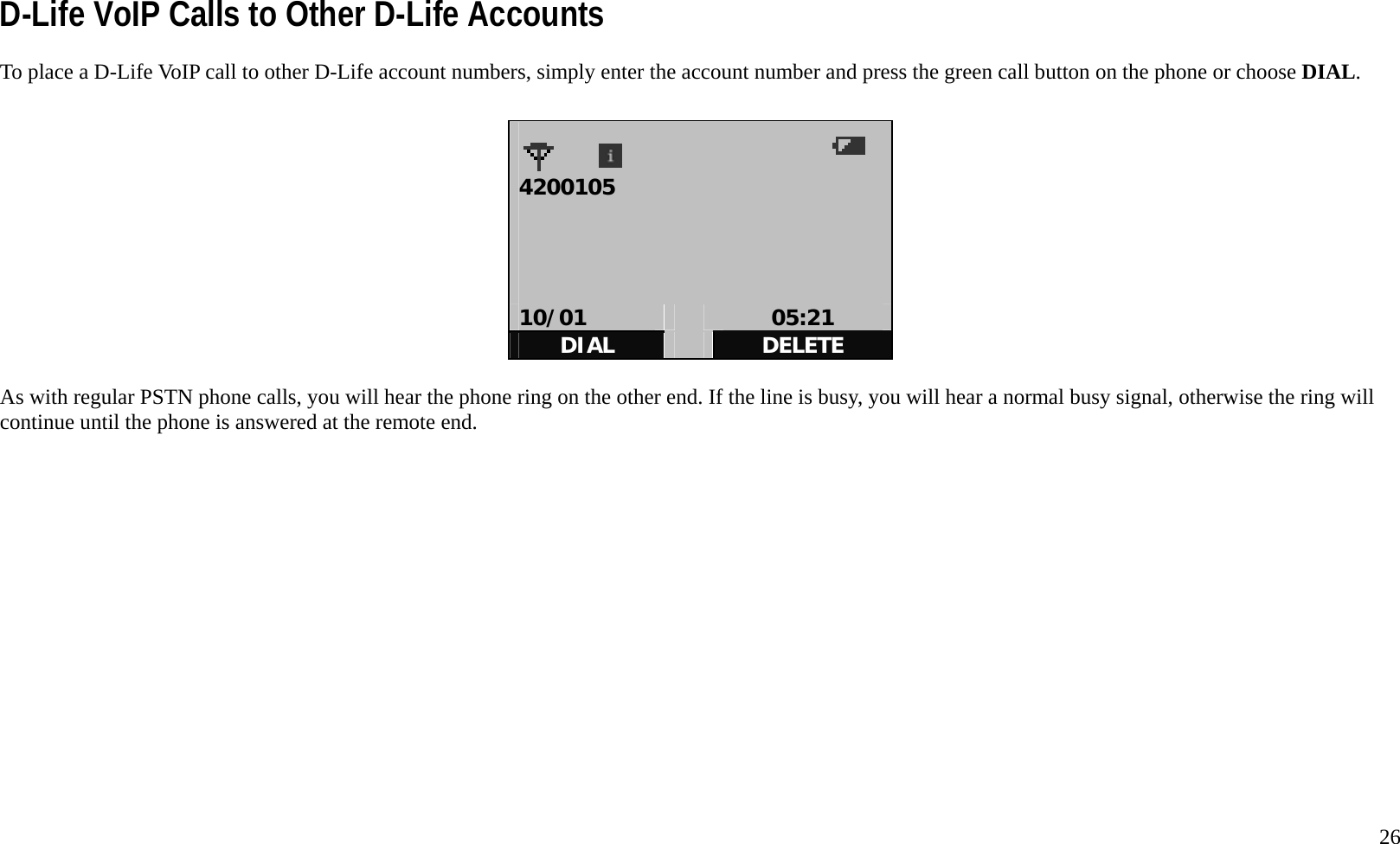   26 D-Life VoIP Calls to Other D-Life Accounts To place a D-Life VoIP call to other D-Life account numbers, simply enter the account number and press the green call button on the phone or choose DIAL.     4200105      10/01   05:21 DIAL   DELETE  As with regular PSTN phone calls, you will hear the phone ring on the other end. If the line is busy, you will hear a normal busy signal, otherwise the ring will continue until the phone is answered at the remote end.              