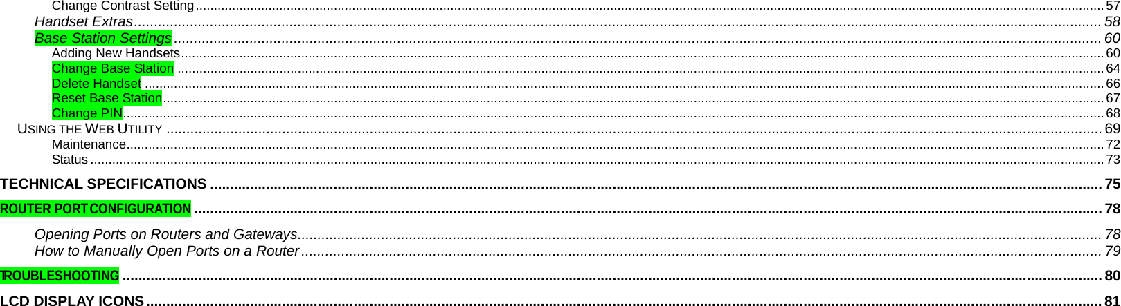  Change Contrast Setting..........................................................................................................................................................................................................................................................57 Handset Extras................................................................................................................................................................................................................................................... 58 Base Station Settings .........................................................................................................................................................................................................................................60 Adding New Handsets..............................................................................................................................................................................................................................................................60 Change Base Station ...............................................................................................................................................................................................................................................................64 Delete Handset ........................................................................................................................................................................................................................................................................66 Reset Base Station...................................................................................................................................................................................................................................................................67 Change PIN..............................................................................................................................................................................................................................................................................68 USING THE WEB UTILITY ........................................................................................................................................................................................................................................... 69 Maintenance.............................................................................................................................................................................................................................................................................72 Status .......................................................................................................................................................................................................................................................................................73 TECHNICAL SPECIFICATIONS ................................................................................................................................................................................................................................ 75 ROUTER PORT CONFIGURATION.................................................................................................................................................................................................................................... 78 Opening Ports on Routers and Gateways.......................................................................................................................................................................................................... 78 How to Manually Open Ports on a Router......................................................................................................................................................................................................... 79 TROUBLESHOOTING...................................................................................................................................................................................................................................................... 80 LCD DISPLAY ICONS................................................................................................................................................................................................................................................81 