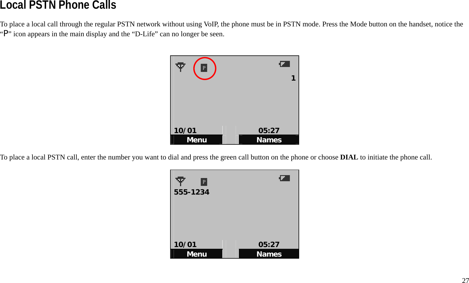   27 Local PSTN Phone Calls To place a local call through the regular PSTN network without using VoIP, the phone must be in PSTN mode. Press the Mode button on the handset, notice the &ldquo;P&rdquo; icon appears in the main display and the &ldquo;D-Life&rdquo; can no longer be seen.     1     10/01   05:27 Menu   Names  To place a local PSTN call, enter the number you want to dial and press the green call button on the phone or choose DIAL to initiate the phone call.      555-1234       10/01   05:27 Menu   Names  