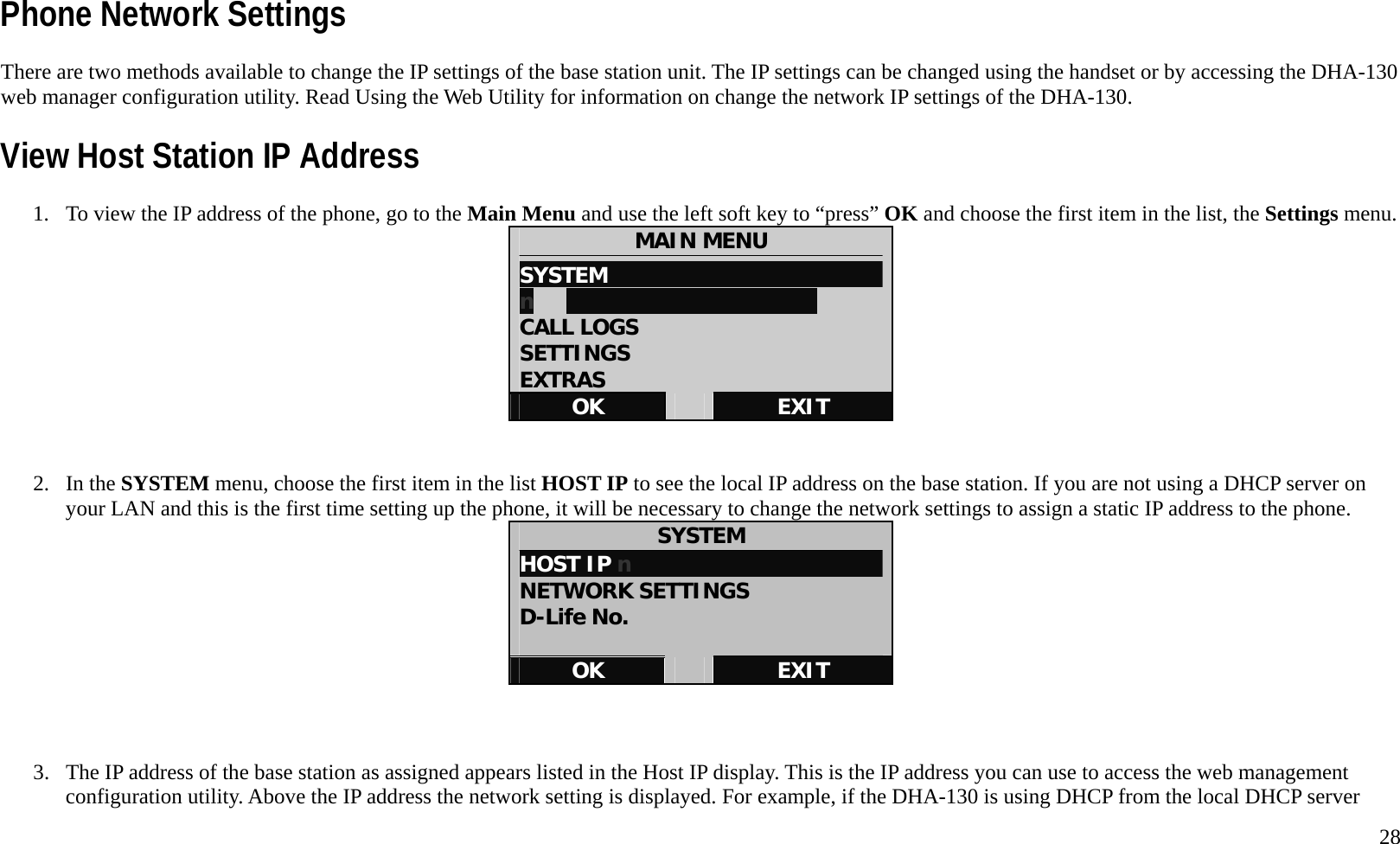   28 Phone Network Settings There are two methods available to change the IP settings of the base station unit. The IP settings can be changed using the handset or by accessing the DHA-130 web manager configuration utility. Read Using the Web Utility for information on change the network IP settings of the DHA-130. View Host Station IP Address 1.  To view the IP address of the phone, go to the Main Menu and use the left soft key to &ldquo;press&rdquo; OK and choose the first item in the list, the Settings menu. MAIN MENU SYSTEM                           n                            CALL LOGS SETTINGS EXTRAS OK   EXIT   2. In the SYSTEM menu, choose the first item in the list HOST IP to see the local IP address on the base station. If you are not using a DHCP server on your LAN and this is the first time setting up the phone, it will be necessary to change the network settings to assign a static IP address to the phone.   SYSTEM HOST IP n                       NETWORK SETTINGS D-Life No.  OK   EXIT    3.  The IP address of the base station as assigned appears listed in the Host IP display. This is the IP address you can use to access the web management configuration utility. Above the IP address the network setting is displayed. For example, if the DHA-130 is using DHCP from the local DHCP server 