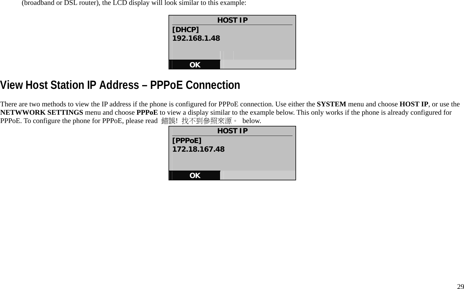   29 (broadband or DSL router), the LCD display will look similar to this example:    HOST IP [DHCP] 192.168.1.48       OK   View Host Station IP Address &ndash; PPPoE Connection There are two methods to view the IP address if the phone is configured for PPPoE connection. Use either the SYSTEM menu and choose HOST IP, or use the NETWWORK SETTINGS menu and choose PPPoE to view a display similar to the example below. This only works if the phone is already configured for PPPoE. To configure the phone for PPPoE, please read  錯誤!  找不到參照來源。 below. HOST IP [PPPoE] 172.18.167.48   OK      