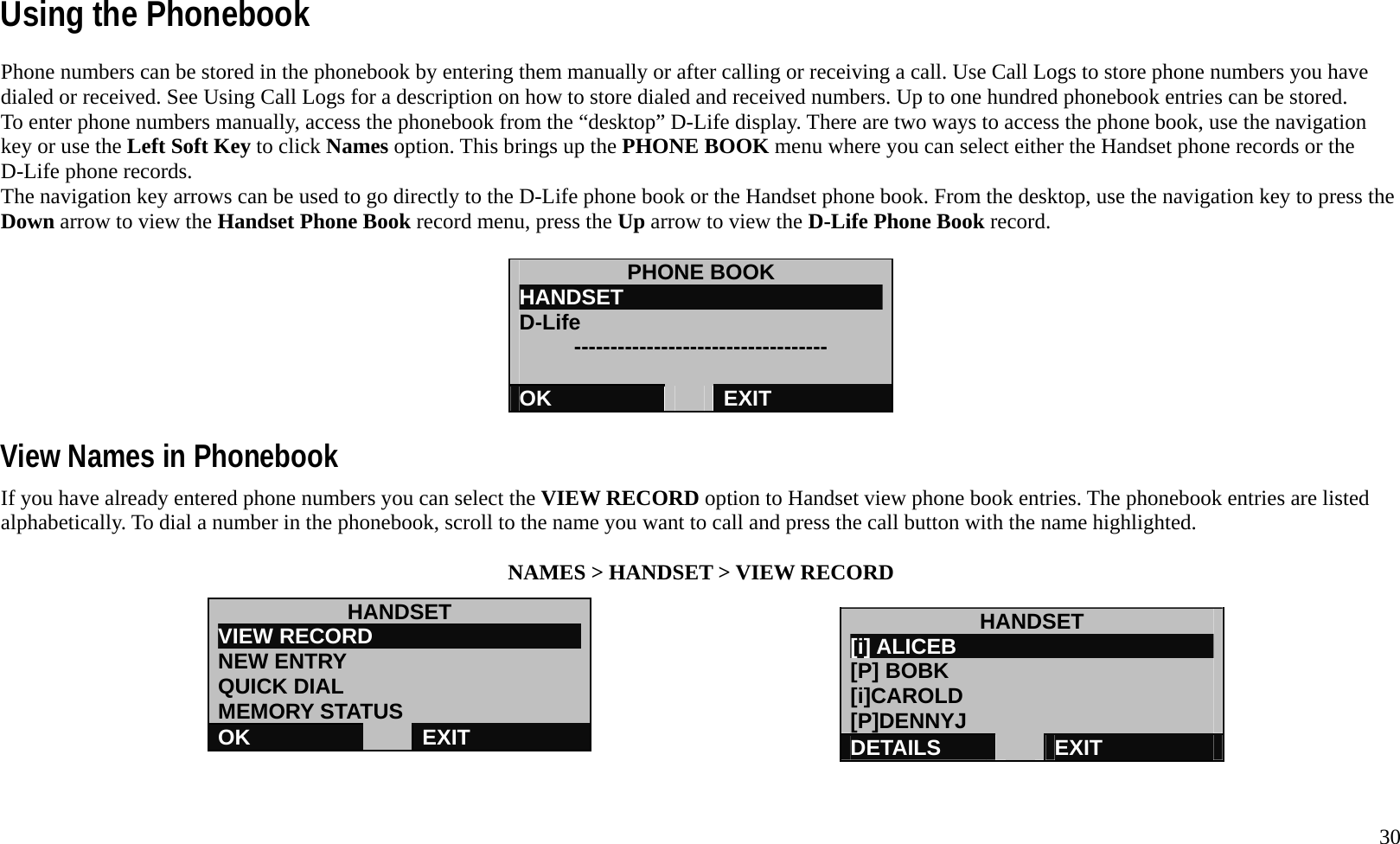   30 Using the Phonebook Phone numbers can be stored in the phonebook by entering them manually or after calling or receiving a call. Use Call Logs to store phone numbers you have dialed or received. See Using Call Logs for a description on how to store dialed and received numbers. Up to one hundred phonebook entries can be stored. To enter phone numbers manually, access the phonebook from the &ldquo;desktop&rdquo; D-Life display. There are two ways to access the phone book, use the navigation key or use the Left Soft Key to click Names option. This brings up the PHONE BOOK menu where you can select either the Handset phone records or the D-Life phone records.   The navigation key arrows can be used to go directly to the D-Life phone book or the Handset phone book. From the desktop, use the navigation key to press the Down arrow to view the Handset Phone Book record menu, press the Up arrow to view the D-Life Phone Book record.    PHONE BOOK HANDSET                         D-Life      -----------------------------------  OK   EXIT  View Names in Phonebook If you have already entered phone numbers you can select the VIEW RECORD option to Handset view phone book entries. The phonebook entries are listed alphabetically. To dial a number in the phonebook, scroll to the name you want to call and press the call button with the name highlighted.  NAMES > HANDSET > VIEW RECORD        HANDSET VIEW RECORD                    NEW ENTRY QUICK DIAL MEMORY STATUS OK   EXIT HANDSET [i] ALICEB                         [P] BOBK [i]CAROLD [P]DENNYJ DETAILS   EXIT 