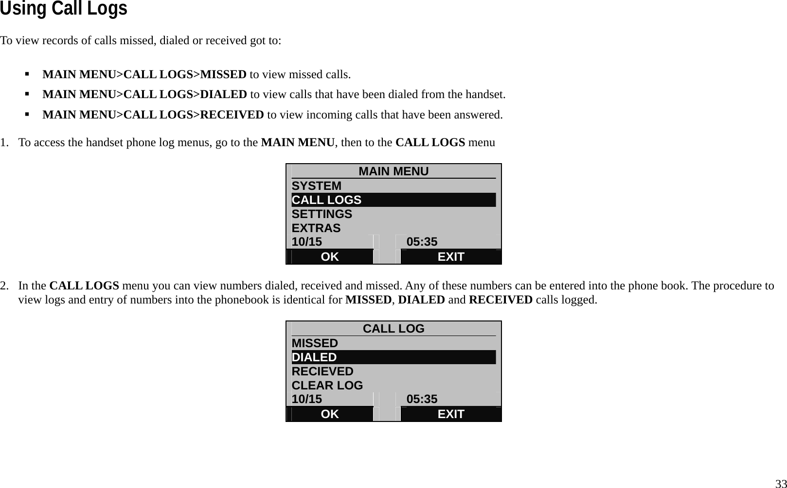   33 Using Call Logs To view records of calls missed, dialed or received got to:     MAIN MENU>CALL LOGS>MISSED to view missed calls.  MAIN MENU>CALL LOGS>DIALED to view calls that have been dialed from the handset.  MAIN MENU>CALL LOGS>RECEIVED to view incoming calls that have been answered.  1.  To access the handset phone log menus, go to the MAIN MENU, then to the CALL LOGS menu  MAIN MENU            SYSTEM CALL LOGS SETTINGS EXTRAS 10/15   05:35 OK   EXIT  2. In the CALL LOGS menu you can view numbers dialed, received and missed. Any of these numbers can be entered into the phone book. The procedure to view logs and entry of numbers into the phonebook is identical for MISSED, DIALED and RECEIVED calls logged.    CALL LOG MISSED                          DIALED                           RECIEVED CLEAR LOG 10/15   05:35 OK   EXIT    