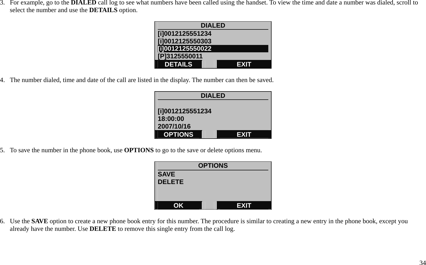   34 3.  For example, go to the DIALED call log to see what numbers have been called using the handset. To view the time and date a number was dialed, scroll to select the number and use the DETAILS option.  DIALED [i]0012125551234 [i]0012125550303 [i]0012125550022 [P]3125550011 DETAILS   EXIT  4.  The number dialed, time and date of the call are listed in the display. The number can then be saved.    DIALED  [i]0012125551234 18:00:00 2007/10/16 OPTIONS   EXIT  5.  To save the number in the phone book, use OPTIONS to go to the save or delete options menu.  OPTIONS SAVE                            DELETE   OK   EXIT  6. Use the SAVE option to create a new phone book entry for this number. The procedure is similar to creating a new entry in the phone book, except you already have the number. Use DELETE to remove this single entry from the call log.    