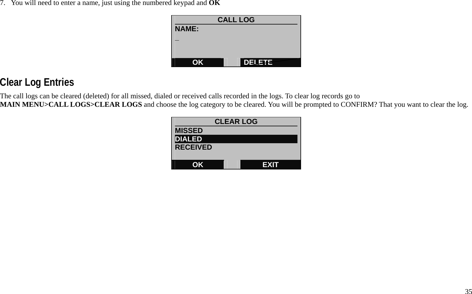   35 7.  You will need to enter a name, just using the numbered keypad and OK   CALL LOG NAME: _   OK   DELETE  Clear Log Entries The call logs can be cleared (deleted) for all missed, dialed or received calls recorded in the logs. To clear log records go to MAIN MENU>CALL LOGS>CLEAR LOGS and choose the log category to be cleared. You will be prompted to CONFIRM? That you want to clear the log.  CLEAR LOG MISSED DIALED RECEIVED  OK   EXIT              