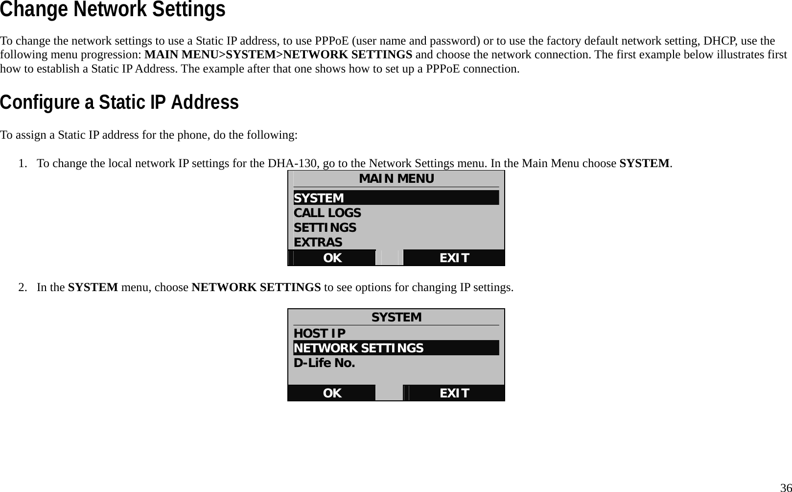   36 Change Network Settings To change the network settings to use a Static IP address, to use PPPoE (user name and password) or to use the factory default network setting, DHCP, use the following menu progression: MAIN MENU>SYSTEM>NETWORK SETTINGS and choose the network connection. The first example below illustrates first how to establish a Static IP Address. The example after that one shows how to set up a PPPoE connection.   Configure a Static IP Address To assign a Static IP address for the phone, do the following:  1.  To change the local network IP settings for the DHA-130, go to the Network Settings menu. In the Main Menu choose SYSTEM.  MAIN MENU SYSTEM                           CALL LOGS SETTINGS EXTRAS OK   EXIT  2. In the SYSTEM menu, choose NETWORK SETTINGS to see options for changing IP settings.  SYSTEM HOST IP NETWORK SETTINGS D-Life No.  OK   EXIT      