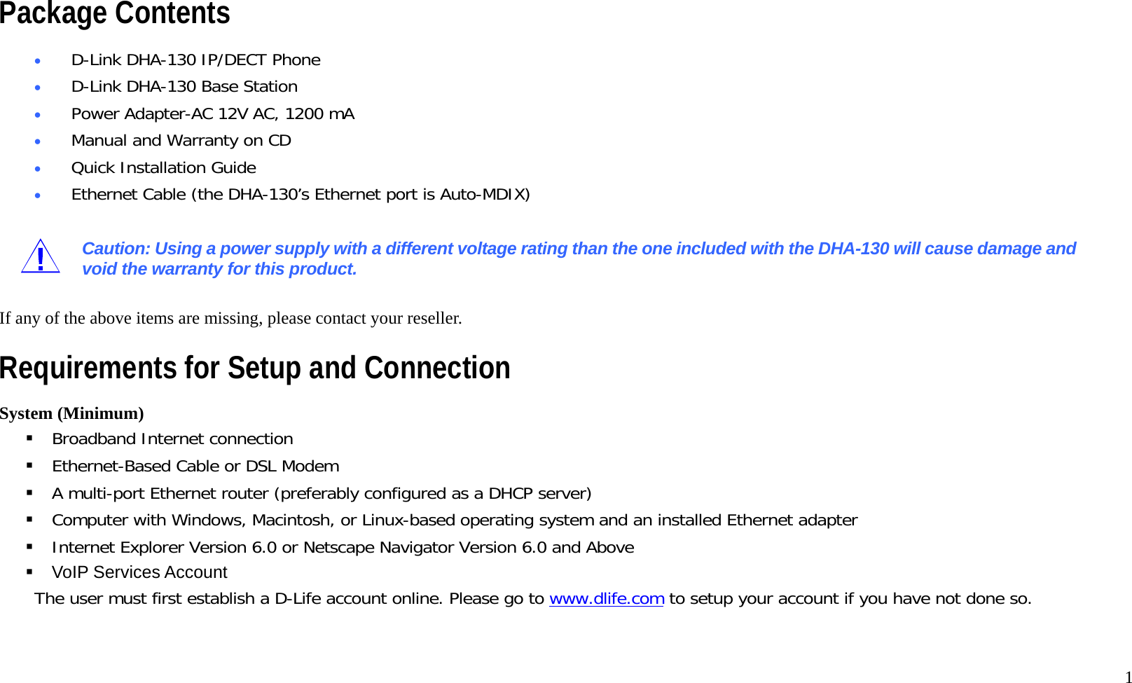   1 Package Contents &bull;  D-Link DHA-130 IP/DECT Phone &bull;  D-Link DHA-130 Base Station &bull;  Power Adapter-AC 12V AC, 1200 mA &bull;  Manual and Warranty on CD &bull;  Quick Installation Guide &bull;  Ethernet Cable (the DHA-130&rsquo;s Ethernet port is Auto-MDIX)  Caution: Using a power supply with a different voltage rating than the one included with the DHA-130 will cause damage and void the warranty for this product.  If any of the above items are missing, please contact your reseller. Requirements for Setup and Connection System (Minimum)  Broadband Internet connection  Ethernet-Based Cable or DSL Modem  A multi-port Ethernet router (preferably configured as a DHCP server)  Computer with Windows, Macintosh, or Linux-based operating system and an installed Ethernet adapter  Internet Explorer Version 6.0 or Netscape Navigator Version 6.0 and Above  VoIP Services Account The user must first establish a D-Life account online. Please go to www.dlife.com to setup your account if you have not done so.  