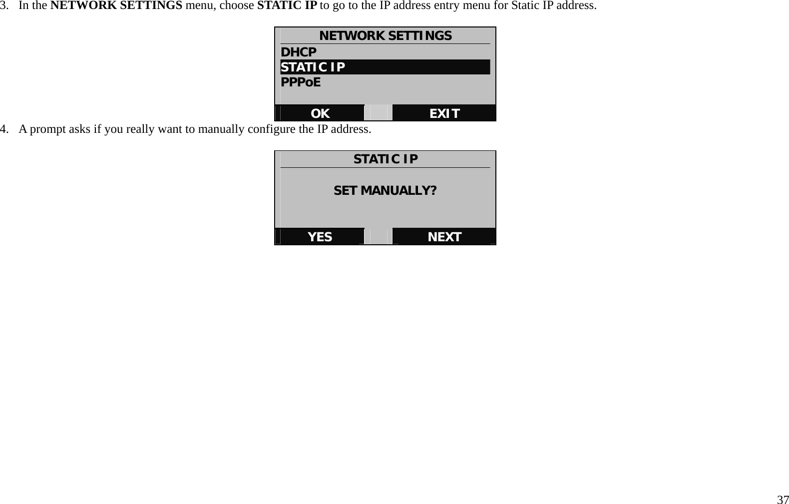   37 3. In the NETWORK SETTINGS menu, choose STATIC IP to go to the IP address entry menu for Static IP address.    NETWORK SETTINGS DHCP STATIC IP PPPoE  OK   EXIT 4.  A prompt asks if you really want to manually configure the IP address.      STATIC IP  SET MANUALLY?   YES   NEXT     
