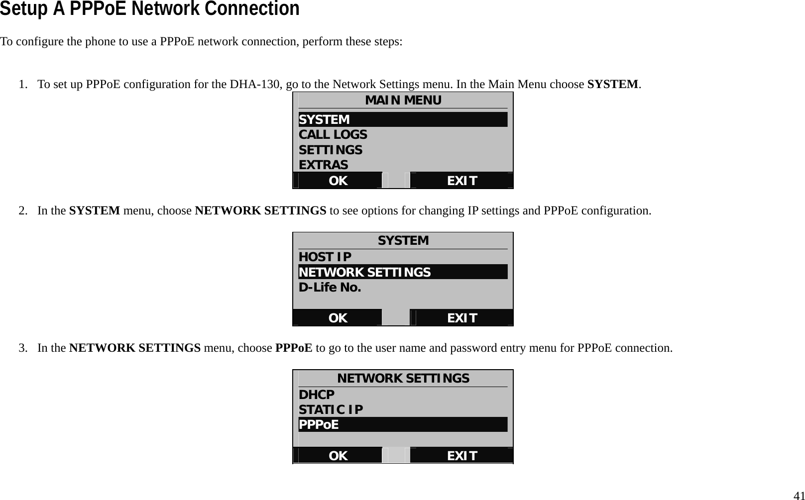   41 Setup A PPPoE Network Connection To configure the phone to use a PPPoE network connection, perform these steps:   1.  To set up PPPoE configuration for the DHA-130, go to the Network Settings menu. In the Main Menu choose SYSTEM.  MAIN MENU SYSTEM                           CALL LOGS SETTINGS EXTRAS OK   EXIT  2. In the SYSTEM menu, choose NETWORK SETTINGS to see options for changing IP settings and PPPoE configuration.  SYSTEM HOST IP NETWORK SETTINGS D-Life No.  OK   EXIT  3. In the NETWORK SETTINGS menu, choose PPPoE to go to the user name and password entry menu for PPPoE connection.    NETWORK SETTINGS DHCP STATIC IP PPPoE  OK   EXIT  