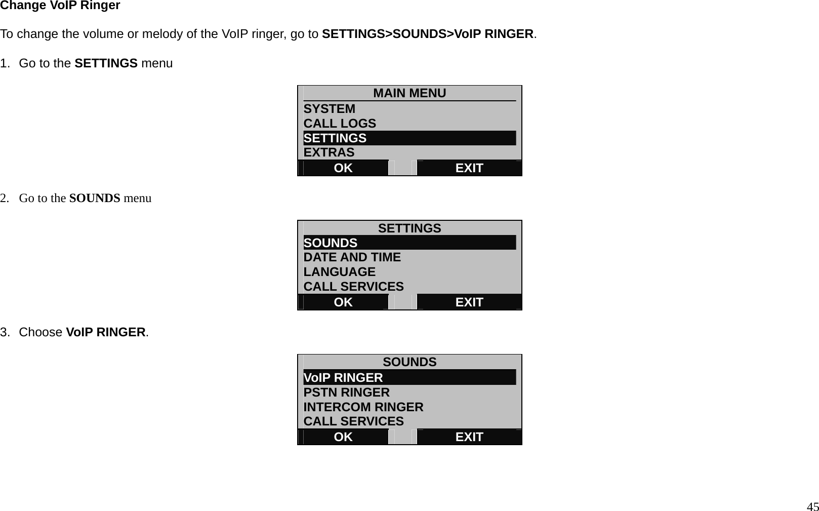   45 Change VoIP Ringer  To change the volume or melody of the VoIP ringer, go to SETTINGS>SOUNDS>VoIP RINGER.  1.  Go to the SETTINGS menu  MAIN MENU SYSTEM CALL LOGS SETTINGS                         EXTRAS OK   EXIT  2.  Go to the SOUNDS menu  SETTINGS SOUNDS                          DATE AND TIME LANGUAGE CALL SERVICES OK   EXIT  3. Choose VoIP RINGER.  SOUNDS VoIP RINGER                      PSTN RINGER INTERCOM RINGER CALL SERVICES OK   EXIT    