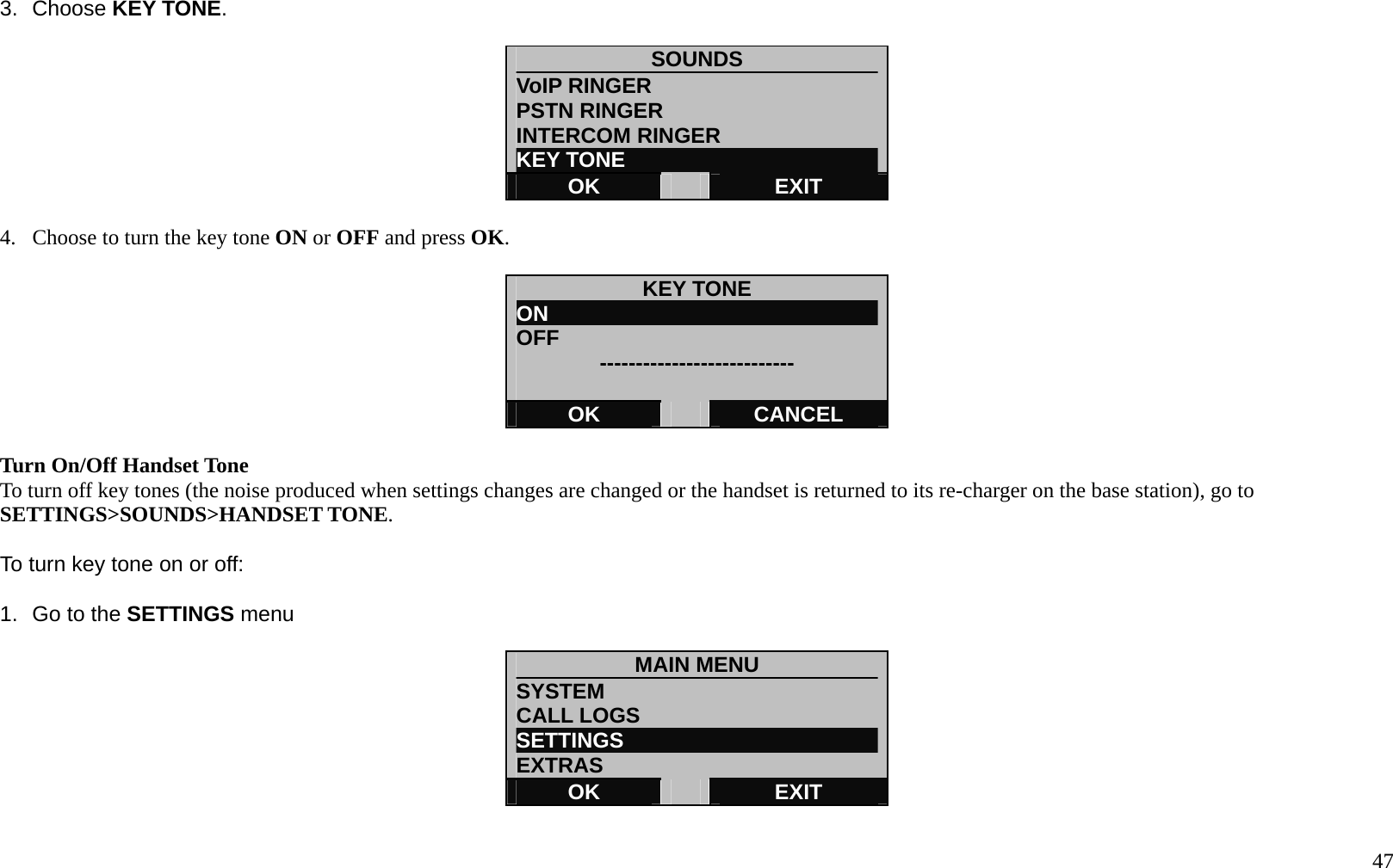   47 3. Choose KEY TONE.  SOUNDS VoIP RINGER                      PSTN RINGER INTERCOM RINGER KEY TONE OK   EXIT  4.  Choose to turn the key tone ON or OFF and press OK.  KEY TONE ON                                OFF  ---------------------------  OK   CANCEL  Turn On/Off Handset Tone To turn off key tones (the noise produced when settings changes are changed or the handset is returned to its re-charger on the base station), go to SETTINGS>SOUNDS>HANDSET TONE.  To turn key tone on or off:  1.  Go to the SETTINGS menu  MAIN MENU SYSTEM CALL LOGS SETTINGS                         EXTRAS OK   EXIT  