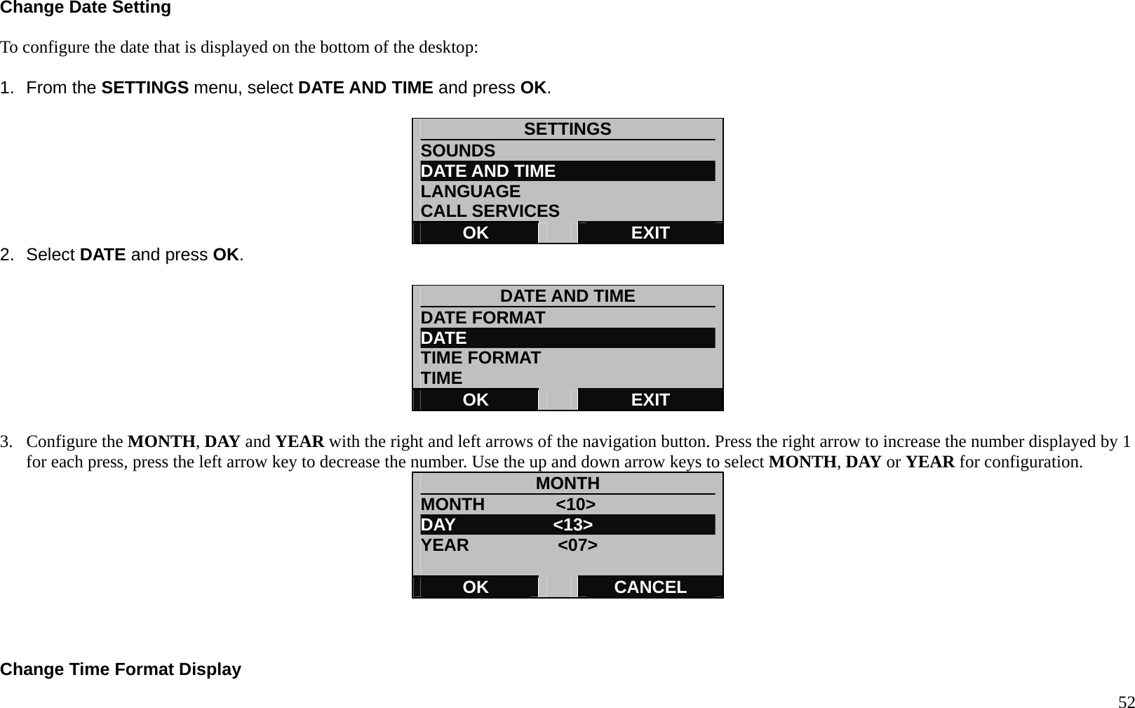   52 Change Date Setting  To configure the date that is displayed on the bottom of the desktop:  1. From the SETTINGS menu, select DATE AND TIME and press OK.  SETTINGS SOUNDS DATE AND TIME LANGUAGE CALL SERVICES OK   EXIT 2. Select DATE and press OK.  DATE AND TIME DATE FORMAT DATE  TIME FORMAT   TIME OK   EXIT  3. Configure the MONTH, DAY and YEAR with the right and left arrows of the navigation button. Press the right arrow to increase the number displayed by 1 for each press, press the left arrow key to decrease the number. Use the up and down arrow keys to select MONTH, DAY or YEAR for configuration. MONTH MONTH        <10> DAY           <13> YEAR          <07>  OK   CANCEL    Change Time Format Display 