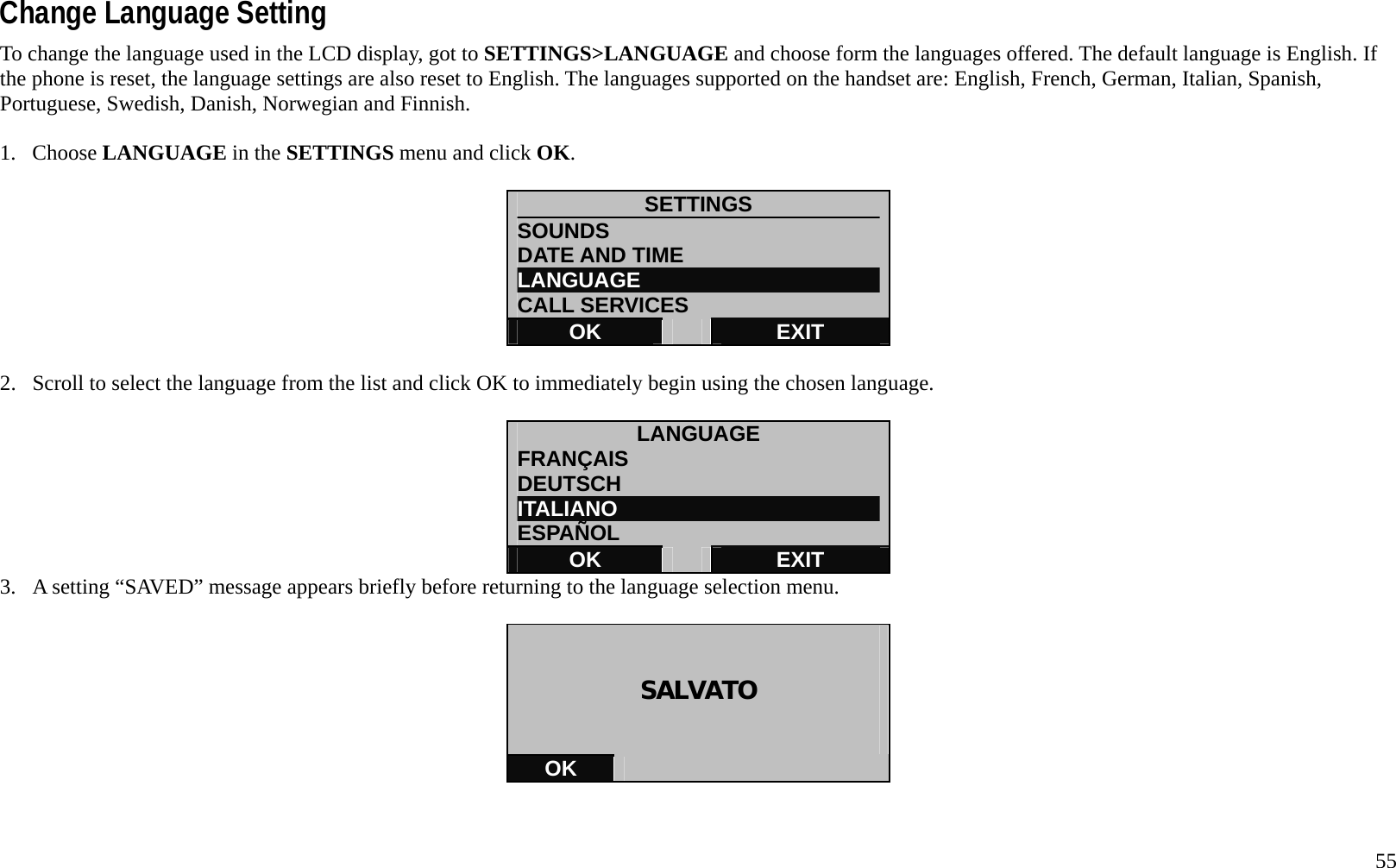   55 Change Language Setting To change the language used in the LCD display, got to SETTINGS>LANGUAGE and choose form the languages offered. The default language is English. If the phone is reset, the language settings are also reset to English. The languages supported on the handset are: English, French, German, Italian, Spanish, Portuguese, Swedish, Danish, Norwegian and Finnish.  1. Choose LANGUAGE in the SETTINGS menu and click OK.  SETTINGS SOUNDS DATE AND TIME LANGUAGE CALL SERVICES OK   EXIT  2.  Scroll to select the language from the list and click OK to immediately begin using the chosen language.  LANGUAGE FRAN&Ccedil;AIS DEUTSCH ITALIANO ESPA&Ntilde;OL OK   EXIT 3.  A setting &ldquo;SAVED&rdquo; message appears briefly before returning to the language selection menu.    SALVATO   OK     