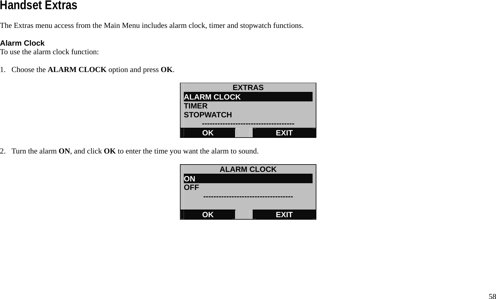   58 Handset Extras The Extras menu access from the Main Menu includes alarm clock, timer and stopwatch functions.  Alarm Clock To use the alarm clock function:  1. Choose the ALARM CLOCK option and press OK.  EXTRAS ALARM CLOCK TIMER STOPWATCH ------------------------------------ OK   EXIT  2.  Turn the alarm ON, and click OK to enter the time you want the alarm to sound.  ALARM CLOCK ON OFF  -----------------------------------  OK   EXIT         