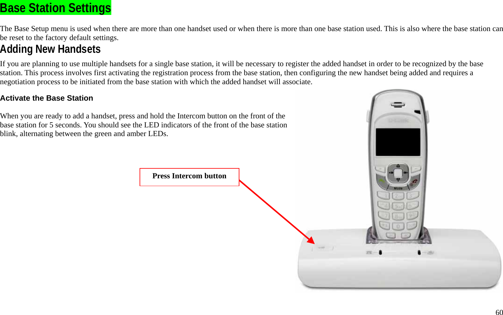   60 Base Station Settings The Base Setup menu is used when there are more than one handset used or when there is more than one base station used. This is also where the base station can be reset to the factory default settings.   Adding New Handsets If you are planning to use multiple handsets for a single base station, it will be necessary to register the added handset in order to be recognized by the base station. This process involves first activating the registration process from the base station, then configuring the new handset being added and requires a negotiation process to be initiated from the base station with which the added handset will associate.      Activate the Base Station  When you are ready to add a handset, press and hold the Intercom button on the front of the base station for 5 seconds. You should see the LED indicators of the front of the base station blink, alternating between the green and amber LEDs.   Press Intercom button 