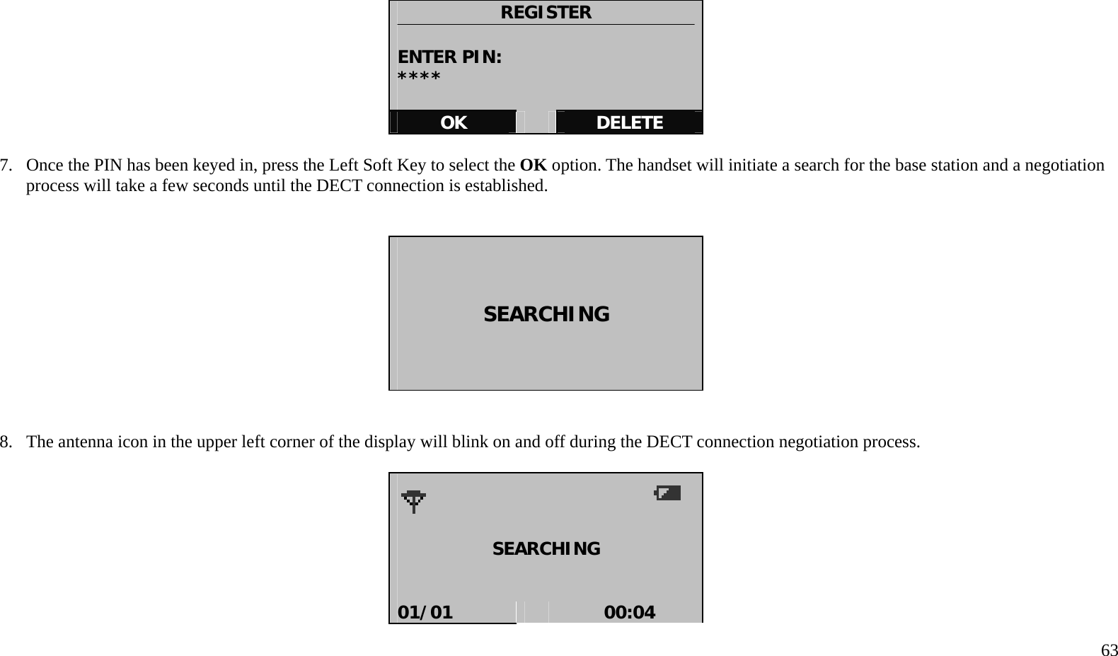   63    REGISTER  ENTER PIN: ****  OK   DELETE  7.  Once the PIN has been keyed in, press the Left Soft Key to select the OK option. The handset will initiate a search for the base station and a negotiation process will take a few seconds until the DECT connection is established.        SEARCHING      8.  The antenna icon in the upper left corner of the display will blink on and off during the DECT connection negotiation process.      SEARCHING   01/01   00:04 