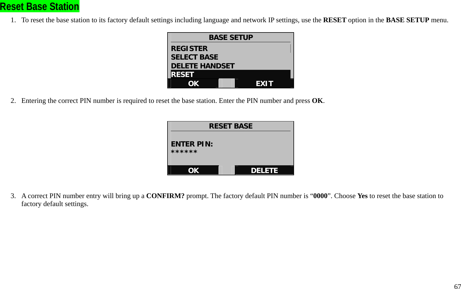   67 Reset Base Station 1.  To reset the base station to its factory default settings including language and network IP settings, use the RESET option in the BASE SETUP menu.  BASE SETUP REGISTER                       SELECT BASE DELETE HANDSET RESET OK   EXIT  2.  Entering the correct PIN number is required to reset the base station. Enter the PIN number and press OK.   RESET BASE  ENTER PIN: ******  OK   DELETE   3.  A correct PIN number entry will bring up a CONFIRM? prompt. The factory default PIN number is &ldquo;0000&rdquo;. Choose Yes to reset the base station to factory default settings.           