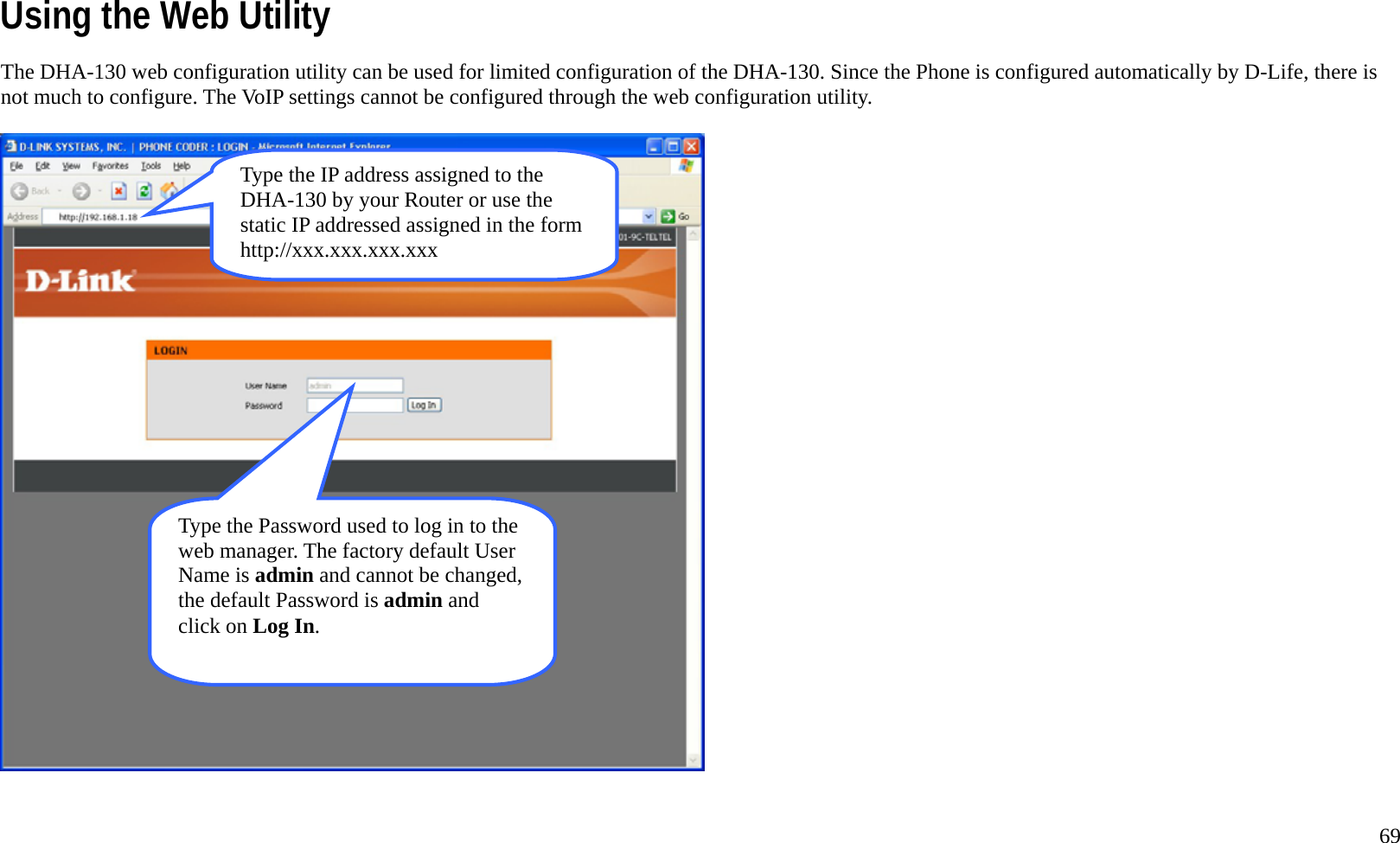   69 Using the Web Utility The DHA-130 web configuration utility can be used for limited configuration of the DHA-130. Since the Phone is configured automatically by D-Life, there is not much to configure. The VoIP settings cannot be configured through the web configuration utility.  Type the IP address assigned to the DHA-130 by your Router or use the static IP addressed assigned in the form http://xxx.xxx.xxx.xxx Type the Password used to log in to the web manager. The factory default User Name is admin and cannot be changed, the default Password is admin and click on Log In. 
