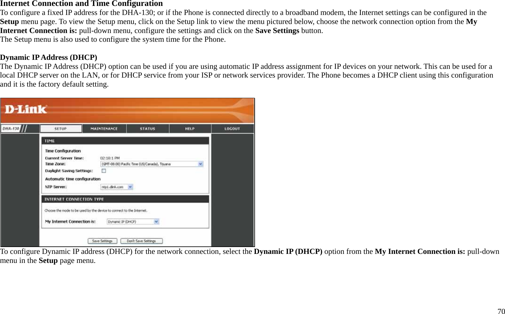   70 Internet Connection and Time Configuration To configure a fixed IP address for the DHA-130; or if the Phone is connected directly to a broadband modem, the Internet settings can be configured in the Setup menu page. To view the Setup menu, click on the Setup link to view the menu pictured below, choose the network connection option from the My Internet Connection is: pull-down menu, configure the settings and click on the Save Settings button. The Setup menu is also used to configure the system time for the Phone.    Dynamic IP Address (DHCP) The Dynamic IP Address (DHCP) option can be used if you are using automatic IP address assignment for IP devices on your network. This can be used for a local DHCP server on the LAN, or for DHCP service from your ISP or network services provider. The Phone becomes a DHCP client using this configuration and it is the factory default setting.    To configure Dynamic IP address (DHCP) for the network connection, select the Dynamic IP (DHCP) option from the My Internet Connection is: pull-down menu in the Setup page menu.      