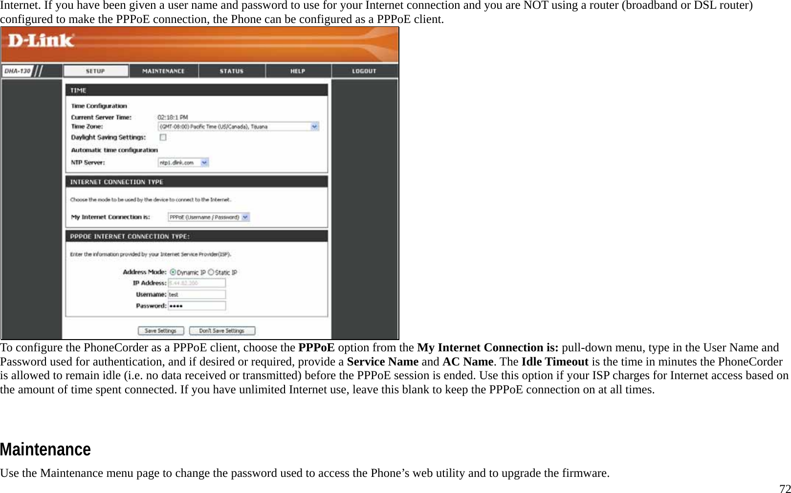   72 Internet. If you have been given a user name and password to use for your Internet connection and you are NOT using a router (broadband or DSL router) configured to make the PPPoE connection, the Phone can be configured as a PPPoE client.    To configure the PhoneCorder as a PPPoE client, choose the PPPoE option from the My Internet Connection is: pull-down menu, type in the User Name and Password used for authentication, and if desired or required, provide a Service Name and AC Name. The Idle Timeout is the time in minutes the PhoneCorder is allowed to remain idle (i.e. no data received or transmitted) before the PPPoE session is ended. Use this option if your ISP charges for Internet access based on the amount of time spent connected. If you have unlimited Internet use, leave this blank to keep the PPPoE connection on at all times.      Maintenance Use the Maintenance menu page to change the password used to access the Phone&rsquo;s web utility and to upgrade the firmware. 