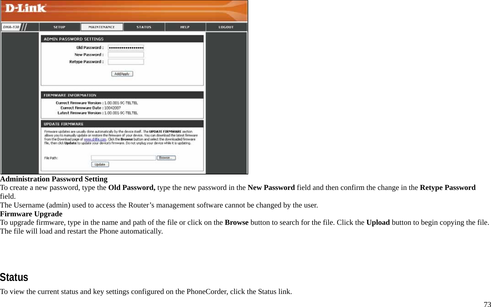   73  Administration Password Setting To create a new password, type the Old Password, type the new password in the New Password field and then confirm the change in the Retype Password field. The Username (admin) used to access the Router&rsquo;s management software cannot be changed by the user. Firmware Upgrade   To upgrade firmware, type in the name and path of the file or click on the Browse button to search for the file. Click the Upload button to begin copying the file. The file will load and restart the Phone automatically.     Status To view the current status and key settings configured on the PhoneCorder, click the Status link.   