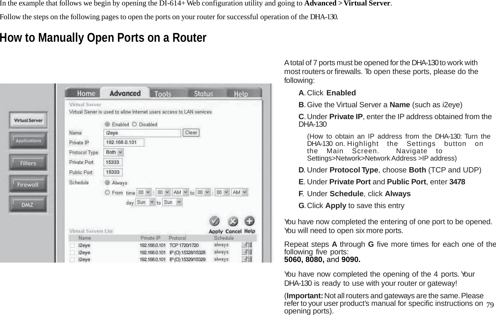   79 In the example that follows we begin by opening the DI-614+ Web configuration utility and going to Advanced > Virtual Server.  Follow the steps on the following pages to open the ports on your router for successful operation of the DHA-130. How to Manually Open Ports on a Router                           A total of 7 ports must be opened for the DHA-130 to work with most routers or firewalls. To open these ports, please do the following:  A. Click  Enabled  B. Give the Virtual Server a Name (such as i2eye)  C. Under Private IP, enter the IP address obtained from the DHA-130  (How to obtain an IP address from the DHA-130: Turn the DHA-130 on. H i ghli g h t   th e   Se t tings   butt o n   on   the  Main  Screen.    Navigate  to Settings>Network>Network Address >IP address)  D. Under Protocol Type, choose Both (TCP and UDP)  E. Under Private Port and Public Port, enter 3478  F. Under Schedule, click Always  G. Click  Apply to save this entry  You have now completed the entering of one port to be opened. You will need to open six more ports.  Repeat steps A through G five more times for each one of thefollowing five ports: 5060, 8080, and 9090.   You have now completed the opening of the 4 ports. Your DHA-130 is ready to use with your router or gateway!  (Important: Not all routers and gateways are the same. Please refer to your user product&rsquo;s manual for specific instructions on opening ports). 