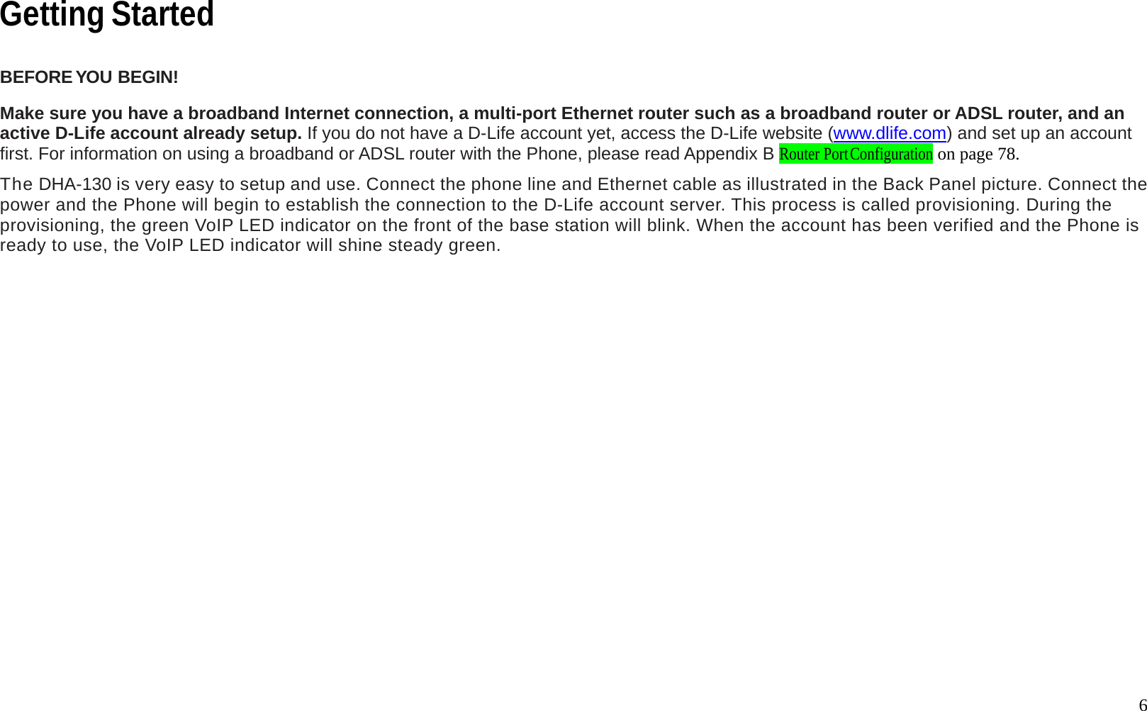   6 Getting Started  BEFORE YOU  BEGIN!  Make sure you have a broadband Internet connection, a multi-port Ethernet router such as a broadband router or ADSL router, and an active D-Life account already setup. If you do not have a D-Life account yet, access the D-Life website (www.dlife.com) and set up an account first. For information on using a broadband or ADSL router with the Phone, please read Appendix B Router Port Configuration on page 78.  The DHA-130 is very easy to setup and use. Connect the phone line and Ethernet cable as illustrated in the Back Panel picture. Connect the power and the Phone will begin to establish the connection to the D-Life account server. This process is called provisioning. During the provisioning, the green VoIP LED indicator on the front of the base station will blink. When the account has been verified and the Phone is ready to use, the VoIP LED indicator will shine steady green.    