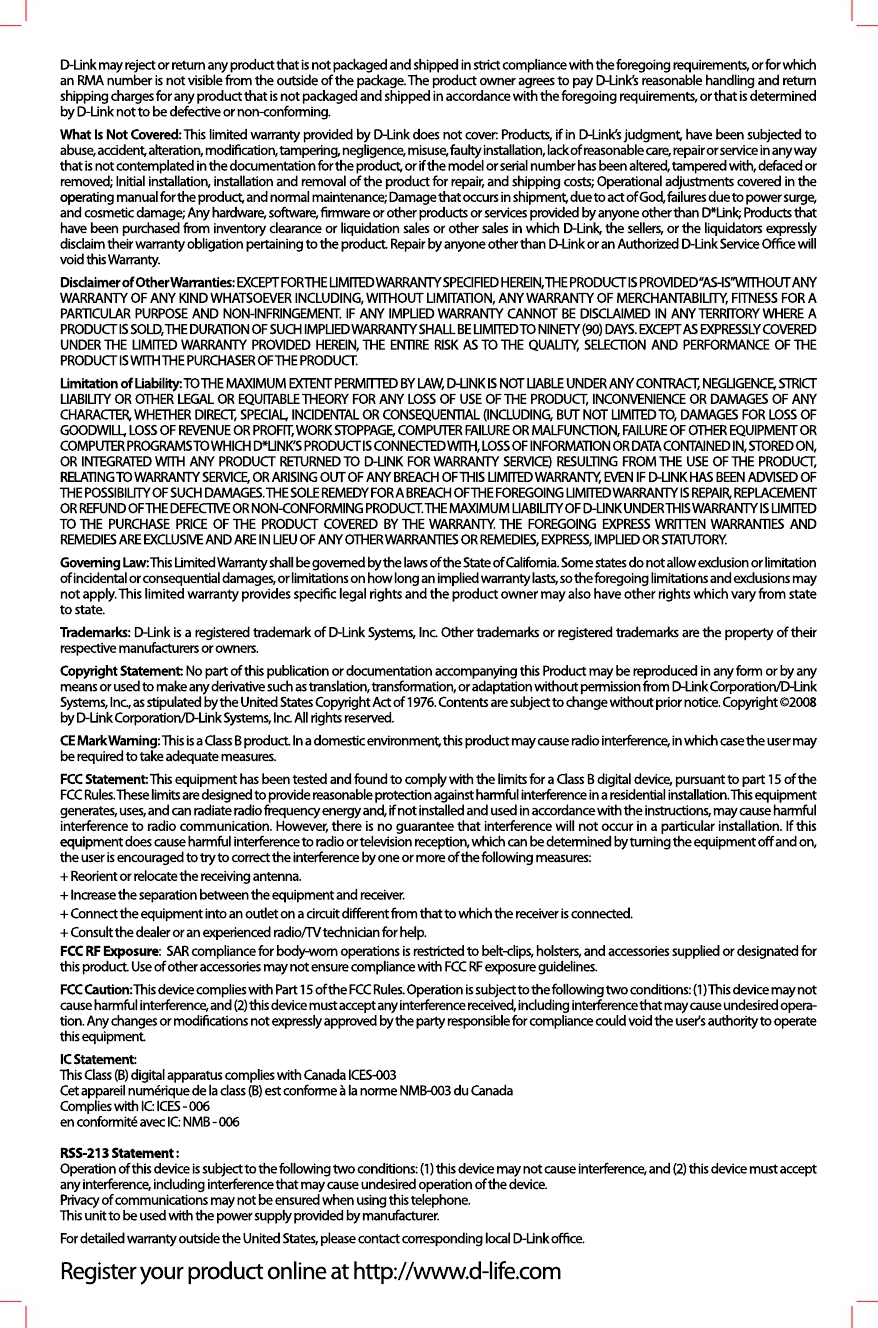 D-Link may reject or return any product that is not packaged and shipped in strict compliance with the foregoing requirements, or for which an RMA number is not visible from the outside of the package. The product owner agrees to pay D-Link&rsquo;s reasonable handling and return shipping charges for any product that is not packaged and shipped in accordance with the foregoing requirements, or that is determined by D-Link not to be defective or non-conforming.WWhat Is Not Covered: This limited warranty provided by D-Link does not cover: Products, if in D-Link&rsquo;s judgment, have been subjected to abuse, accident, alteration, modiﬁcation, tampering, negligence, misuse, faulty installation, lack of reasonable care, repair or service in any way that is not contemplated in the documentation for the product, or if the model or serial number has been altered, tampered with, defaced or removed; Initial installation, installation and removal of the product for repair, and shipping costs; Operational adjustments covered in the opeoperating manual for the product, and normal maintenance; Damage that occurs in shipment, due to act of God, failures due to power surge, and cosmetic damage; Any hardware, software, ﬁrmware or other products or services provided by anyone other than D*Link; Products that have been purchased from inventory clearance or liquidation sales or other sales in which D-Link, the sellers, or the liquidators expressly disclaim their warranty obligation pertaining to the product. Repair by anyone other than D-Link or an Authorized D-Link Service Oﬃce will void this Warranty.Disclaimer of Other Warranties: EXCEPT FOR THE LIMITED WARRANTY SPECIFIED HEREIN, THE PRODUCT IS PROVIDED &ldquo;AS-IS&rdquo; WITHOUT ANY WARRANTY OF ANY KIND WHATSOEVER INCLUDING, WITHOUT LIMITATION, ANY WARRANTY OF MERCHANTABILITY, FITNESS FOR A PARTICULAR PURPOSE AND NON-INFRINGEMENT. IF ANY IMPLIED WARRANTY CANNOT BE DISCLAIMED IN ANY TERRITORY WHERE A PRODUCT IS SOLD, THE DURATION OF SUCH IMPLIED WARRANTY SHALL BE LIMITED TO NINETY (90) DAYS. EXCEPT AS EXPRESSLY COVERED UNDER THE LIMITED WARRANTY PROVIDED HEREIN, THE ENTIRE RISK AS TO THE QUALITY, SELECTION AND PERFORMANCE OF THE PRODUCT IS WITH THE PURCHASER OF THE PRODUCT.LimitLimitation of Liability: TO THE MAXIMUM EXTENT PERMITTED BY LAW, D-LINK IS NOT LIABLE UNDER ANY CONTRACT, NEGLIGENCE, STRICT LIABILITY OR OTHER LEGAL OR EQUITABLE THEORY FOR ANY LOSS OF USE OF THE PRODUCT, INCONVENIENCE OR DAMAGES OF ANY CHARACTER, WHETHER DIRECT, SPECIAL, INCIDENTAL OR CONSEQUENTIAL (INCLUDING, BUT NOT LIMITED TO, DAMAGES FOR LOSS OF GOODWILL, LOSS OF REVENUE OR PROFIT, WORK STOPPAGE, COMPUTER FAILURE OR MALFUNCTION, FAILURE OF OTHER EQUIPMENT OR COMPUTER PROGRAMS TO WHICH D*LINK&rsquo;S PRODUCT IS CONNECTED WITH, LOSS OF INFORMATION OR DATA CONTAINED IN, STORED ON, OR INTEGRATED WITH ANY PRODUCT RETURNED TO D-LINK FOR WARRANTY SERVICE) RESULTING FROM THE USE OF THE PRODUCT, RELRELATING TO WARRANTY SERVICE, OR ARISING OUT OF ANY BREACH OF THIS LIMITED WARRANTY, EVEN IF D-LINK HAS BEEN ADVISED OF THE POSSIBILITY OF SUCH DAMAGES. THE SOLE REMEDY FOR A BREACH OF THE FOREGOING LIMITED WARRANTY IS REPAIR, REPLACEMENT OR REFUND OF THE DEFECTIVE OR NON-CONFORMING PRODUCT. THE MAXIMUM LIABILITY OF D-LINK UNDER THIS WARRANTY IS LIMITED TO THE PURCHASE PRICE OF THE PRODUCT COVERED BY THE WARRANTY. THE FOREGOING EXPRESS WRITTEN WARRANTIES AND REMEDIES ARE EXCLUSIVE AND ARE IN LIEU OF ANY OTHER WARRANTIES OR REMEDIES, EXPRESS, IMPLIED OR STATUTORY.Governing Law: This Limited Warranty shall be governed by the laws of the State of California. Some states do not allow exclusion or limitation of incidental or consequential damages, or limitations on how long an implied warranty lasts, so the foregoing limitations and exclusions may not apply. This limited warranty provides speciﬁc legal rights and the product owner may also have other rights which vary from state to state.Trademarks: D-Link is a registered trademark of D-Link Systems, Inc. Other trademarks or registered trademarks are the property of their respective manufacturers or owners.CCopyright Statement: No part of this publication or documentation accompanying this Product may be reproduced in any form or by any means or used to make any derivative such as translation, transformation, or adaptation without permission from D-Link Corporation/D-Link Systems, Inc., as stipulated by the United States Copyright Act of 1976. Contents are subject to change without prior notice. Copyright &copy;2008 by D-Link Corporation/D-Link Systems, Inc. All rights reserved.CE Mark Warning: This is a Class B product. In a domestic environment, this product may cause radio interference, in which case the user may be required to take adequate measures.FFCC Statement: This equipment has been tested and found to comply with the limits for a Class B digital device, pursuant to part 15 of the FCC Rules. These limits are designed to provide reasonable protection against harmful interference in a residential installation. This equipment generates, uses, and can radiate radio frequency energy and, if not installed and used in accordance with the instructions, may cause harmful interference to radio communication. However, there is no guarantee that interference will not occur in a particular installation. If this equipequipment does cause harmful interference to radio or television reception, which can be determined by turning the equipment oﬀ and on, the user is encouraged to try to correct the interference by one or more of the following measures:+ Reorient or relocate the receiving antenna.+ Increase the separation between the equipment and receiver.+ Connect the equipment into an outlet on a circuit diﬀerent from that to which the receiver is connected.+ Consult the dealer or an experienced radio/TV technician for help.FCC RF Exposure:  SAR compliance for body-worn operations is restricted to belt-clips, holsters, and accessories supplied or designated for this product. Use of other accessories may not ensure compliance with FCC RF exposure guidelines.FCC Caution: This device complies with Part 15 of the FCC Rules. Operation is subject to the following two conditions: (1) This device may not cause harmful interference, and (2) this device must accept any interference received, including interference that may cause undesired opera-tion. Any changes or modiﬁcations not expressly approved by the party responsible for compliance could void the user's authority to operate this equipment.IC Statement:This Class (B) digital apparatus complies with Canada ICES-003Cet appareil num&eacute;rique de la class (B) est conforme &agrave; la norme NMB-003 du CanadaComplies with IC: ICES - 006en conformit&eacute; avec IC: NMB - 006RSS-213 Statement :Operation of this device is subject to the following two conditions: (1) this device may not cause interference, and (2) this device must accept any interference, including interference that may cause undesired operation of the device.PPrivacy of communications may not be ensured when using this telephone.This unit to be used with the power supply provided by manufacturer.For detailed warranty outside the United States, please contact corresponding local D-Link oﬃce.Register your product online at http://www.d-life.com