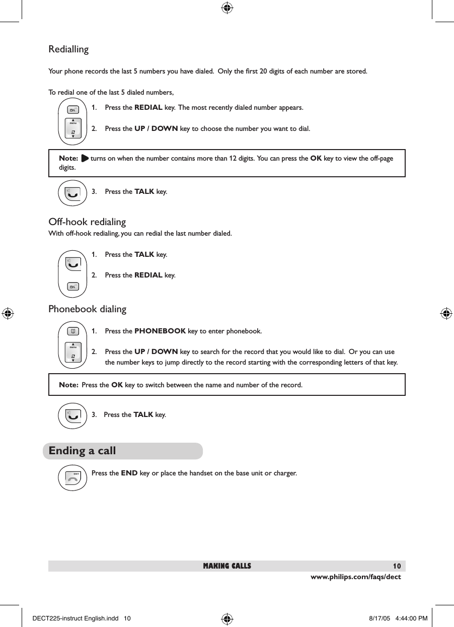 www.philips.com/faqs/dect10Note:    turns on when the number contains more than 12 digits.  You can press the OK key to view the off-page digits.RediallingYour phone records the last 5 numbers you have dialed.  Only the ﬁrst 20 digits of each number are stored.To redial one of the last 5 dialed numbers,  1.  Press the REDIAL key.  The most recently dialed number appears.  2.  Press the UP / DOWN key to choose the number you want to dial.  3.  Press the TALK key.Off-hook redialingWith off-hook redialing, you can redial the last number dialed.  1.  Press the TALK key.  2.  Press the REDIAL key.Phonebook dialing  1.  Press the PHONEBOOK key to enter phonebook.   2.  Press the UP / DOWN key to search for the record that you would like to dial.  Or you can use    the number keys to jump directly to the record starting with the corresponding letters of that key.  3.  Press the TALK key.Ending a callPress the END key or place the handset on the base unit or charger.making callsNote:  Press the OK key to switch between the name and number of the record.DECT225-instruct English.indd   10 8/17/05   4:44:00 PM