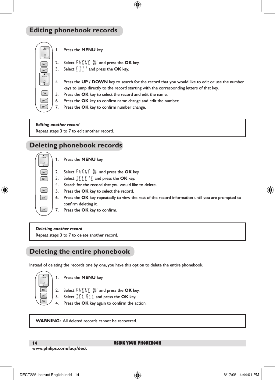 www.philips.com/faqs/dect14 using your phonebookEditing phonebook records       1.  Press the MENU key.  2.  Select PHONE BK and press the OK key.  3.  Select EDIT and press the OK key.  4.  Press the UP / DOWN key to search for the record that you would like to edit or use the number    keys to jump directly to the record starting with the corresponding letters of that key.    5.  Press the OK key to select the record and edit the name.    6.  Press the OK key to conﬁrm name change and edit the number.  7.  Press the OK key to conﬁrm number change.Deleting phonebook records  1.  Press the MENU key.  2.  Select PHONE BK and press the OK key.  3.  Select DELETE and press the OK key.  4.  Search for the record that you would like to delete.    5.  Press the OK key to select the record.    6.  Press the OK key repeatedly to view the rest of the record information until you are prompted to    conﬁrm deleting it.  7.  Press the OK key to conﬁrm.Deleting the entire phonebookInstead of deleting the records one by one, you have this option to delete the entire phonebook.  1.  Press the MENU key.  2.  Select PHONE BK and press the OK key.  3.  Select DEL ALL and press the OK key.  4.  Press the OK key again to conﬁrm the action.Editing another recordRepeat steps 3 to 7 to edit another record.Deleting another recordRepeat steps 3 to 7 to delete another record.WARNING:  All deleted records cannot be recovered.DECT225-instruct English.indd   14 8/17/05   4:44:01 PM