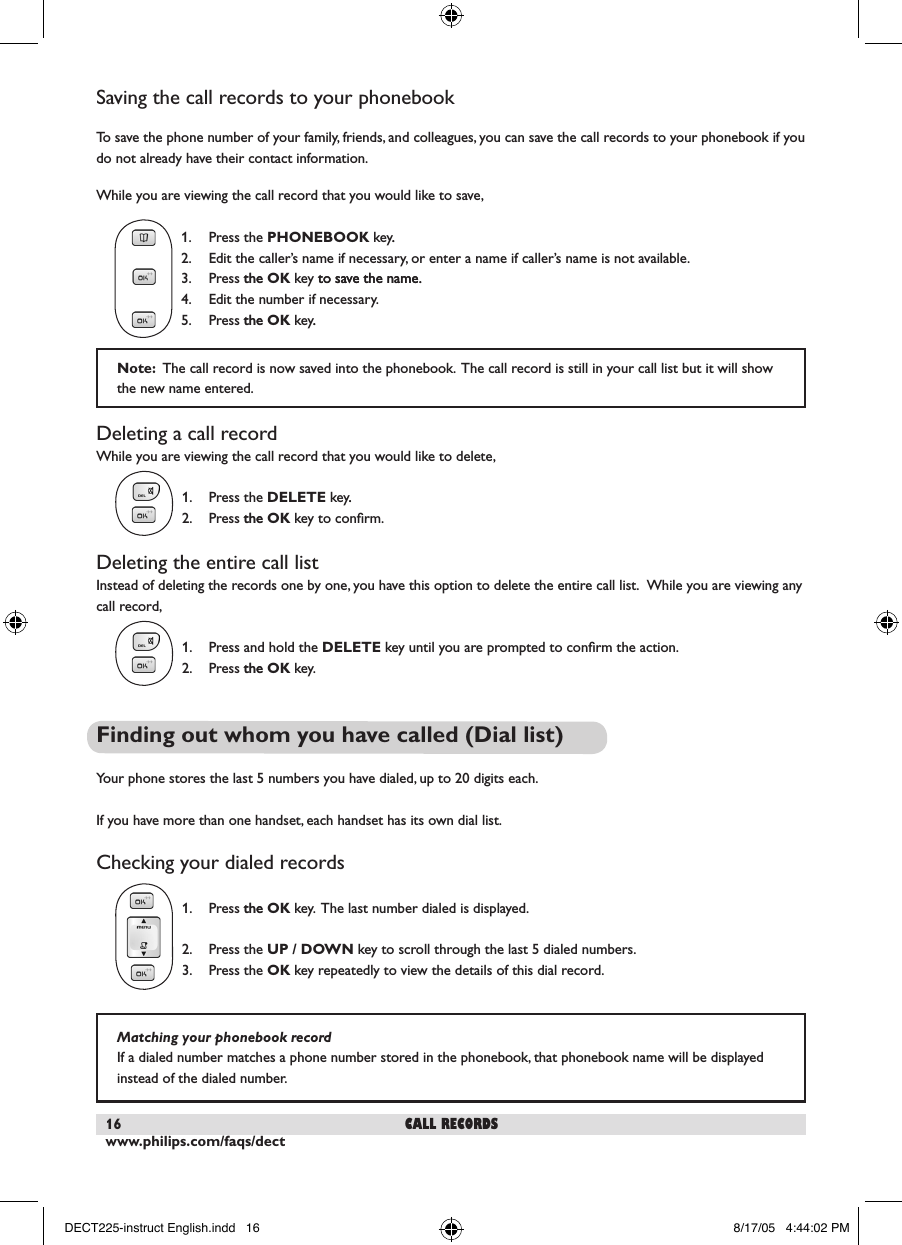 www.philips.com/faqs/dect16Saving the call records to your phonebookTo save the phone number of your family, friends, and colleagues, you can save the call records to your phonebook if you do not already have their contact information.While you are viewing the call record that you would like to save,  1.  Press the PHONEBOOK key..    2.  Edit the caller&rsquo;s name if necessary, or enter a name if caller&rsquo;s name is not available.    3.  Press thethe OK key to save the name.to save the name.    4.  Edit the number if necessary.  5.  Press thethe OK key..Deleting a call recordWhile you are viewing the call record that you would like to delete,  1.  Press the DELETE key..    2.  Press the the OK key to conﬁrm. Deleting the entire call listInstead of deleting the records one by one, you have this option to delete the entire call list.  While you are viewing any call record,  1.  Press and hold the DELETE key until you are prompted to conﬁrm the action.    2.  Press the the OK key. Finding out whom you have called (Dial list)Your phone stores the last 5 numbers you have dialed, up to 20 digits each.  If you have more than one handset, each handset has its own dial list.Checking your dialed records  1.  Press thethe OK key.  The last number dialed is displayed.  2.  Press the UP / DOWN key to scroll through the last 5 dialed numbers.    3.  Press the OK key repeatedly to view the details of this dial record. call recordsMatching your phonebook recordIf a dialed number matches a phone number stored in the phonebook, that phonebook name will be displayed instead of the dialed number.  Note:  The call record is now saved into the phonebook.  The call record is still in your call list but it will show the new name entered.   DECT225-instruct English.indd   16 8/17/05   4:44:02 PM