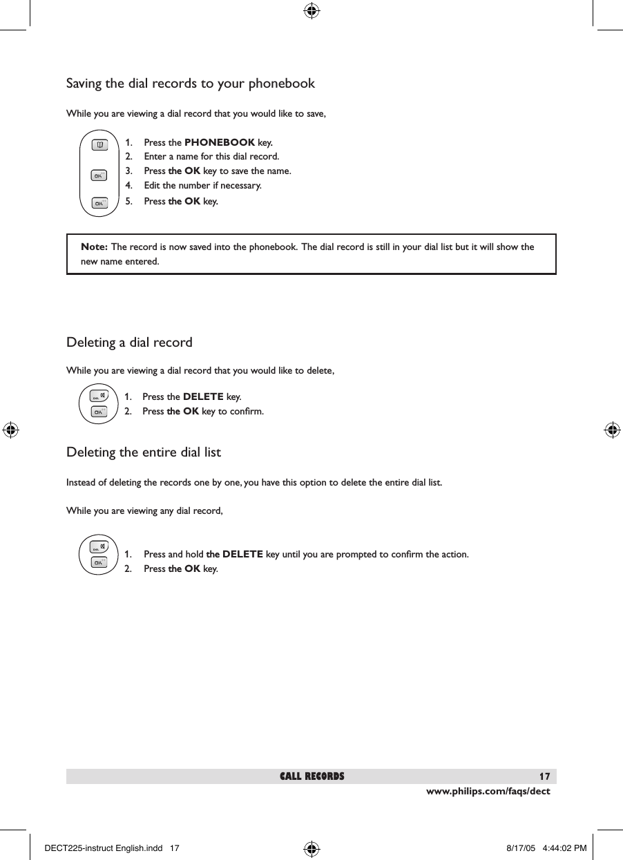 www.philips.com/faqs/dect17Saving the dial records to your phonebookWhile you are viewing a dial record that you would like to save,  1.  Press the PHONEBOOK key..  2.  Enter a name for this dial record.   3.  Press thethe OK key to save the name.    4.  Edit the number if necessary.  5.  Press thethe OK key..Deleting a dial recordWhile you are viewing a dial record that you would like to delete,1.  Press the DELETE key.  2.  Press the the OK key to conﬁrm. Deleting the entire dial listInstead of deleting the records one by one, you have this option to delete the entire dial list.While you are viewing any dial record,1.  Press and hold thethe DELETE key until you are prompted to conﬁrm the action.  2.  Press thethe OK key. call recordsNote:  The record is now saved into the phonebook.  The dial record is still in your dial list but it will show the new name entered.  DECT225-instruct English.indd   17 8/17/05   4:44:02 PM