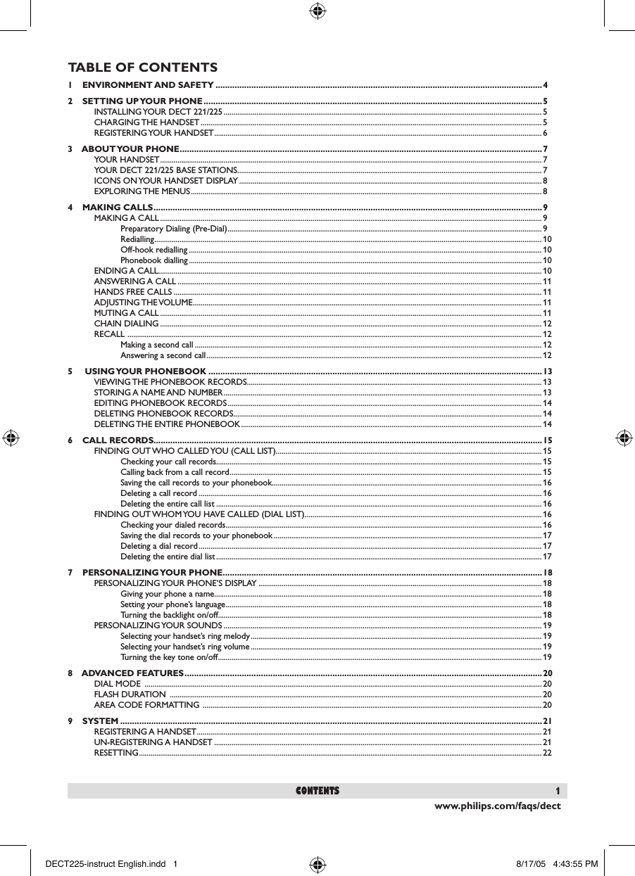 www.philips.com/faqs/dect1contentsTABLE OF CONTENTS1    ENVIRONMENT AND SAFETY .........................................................................................................................................42    SETTING UP YOUR PHONE ..............................................................................................................................................5INSTALLING YOUR DECT 221/225 ..................................................................................................................................................................... 5CHARGING THE HANDSET ................................................................................................................................................................................. 5REGISTERING YOUR HANDSET ..........................................................................................................................................................................63    ABOUT YOUR PHONE ........................................................................................................................................................7YOUR HANDSET ...................................................................................................................................................................................................... 7YOUR DECT 221/225 BASE STATIONS .............................................................................................................................................................. 7ICONS ON YOUR HANDSET DISPLAY ............................................................................................................................................................. 8EXPLORING THE MENUS ...................................................................................................................................................................................... 84    MAKING CALLS ...................................................................................................................................................................9MAKING A CALL ...................................................................................................................................................................................................... 9Preparatory Dialing (Pre-Dial) ................................................................................................................................................................... 9Redialling ......................................................................................................................................................................................................... 10Off-hook redialling ....................................................................................................................................................................................... 10Phonebook dialling .......................................................................................................................................................................................10ENDING A CALL....................................................................................................................................................................................................... 10ANSWERING A CALL ............................................................................................................................................................................................. 11HANDS FREE CALLS ............................................................................................................................................................................................... 11ADJUSTING THE VOLUME ..................................................................................................................................................................................... 11MUTING A CALL ...................................................................................................................................................................................................... 11CHAIN DIALING ...................................................................................................................................................................................................... 12RECALL  ....................................................................................................................................................................................................................... 12Making a second call .................................................................................................................................................................................... 12Answering a second call .............................................................................................................................................................................. 125     USING YOUR PHONEBOOK ............................................................................................................................................13VIEWING THE PHONEBOOK RECORDS .........................................................................................................................................................13STORING A NAME AND NUMBER ..................................................................................................................................................................... 13EDITING PHONEBOOK RECORDS ...................................................................................................................................................................14DELETING PHONEBOOK RECORDS ................................................................................................................................................................14DELETING THE ENTIRE PHONEBOOK ............................................................................................................................................................ 146    CALL RECORDS...................................................................................................................................................................15FINDING OUT WHO CALLED YOU (CALL LIST).......................................................................................................................................... 15Checking your call records......................................................................................................................................................................... 15Calling back from a call record .................................................................................................................................................................. 15Saving the call records to your phonebook ............................................................................................................................................16Deleting a call record ..................................................................................................................................................................................16Deleting the entire call list ......................................................................................................................................................................... 16FINDING OUT WHOM YOU HAVE CALLED (DIAL LIST) ........................................................................................................................... 16Checking your dialed records .................................................................................................................................................................... 16Saving the dial records to your phonebook ........................................................................................................................................... 17Deleting a dial record ..................................................................................................................................................................................17Deleting the entire dial list ......................................................................................................................................................................... 177    PERSONALIZING YOUR PHONE ......................................................................................................................................18PERSONALIZING YOUR PHONE&rsquo;S DISPLAY ................................................................................................................................................... 18Giving your phone a name..........................................................................................................................................................................18Setting your phone&rsquo;s language ....................................................................................................................................................................18Turning the backlight on/off ........................................................................................................................................................................ 18PERSONALIZING YOUR SOUNDS ..................................................................................................................................................................... 19Selecting your handset&rsquo;s ring melody ....................................................................................................................................................... 19Selecting your handset&rsquo;s ring volume ....................................................................................................................................................... 19Turning the key tone on/off ........................................................................................................................................................................ 198    ADVANCED FEATURES ......................................................................................................................................................20DIAL MODE  .............................................................................................................................................................................................................. 20FLASH DURATION  ................................................................................................................................................................................................. 20AREA CODE FORMATTING  ................................................................................................................................................................................209    SYSTEM .................................................................................................................................................................................21REGISTERING A HANDSET ................................................................................................................................................................................... 21UN-REGISTERING A HANDSET .......................................................................................................................................................................... 21RESETTING .................................................................................................................................................................................................................22DECT225-instruct English.indd   1 8/17/05   4:43:55 PM