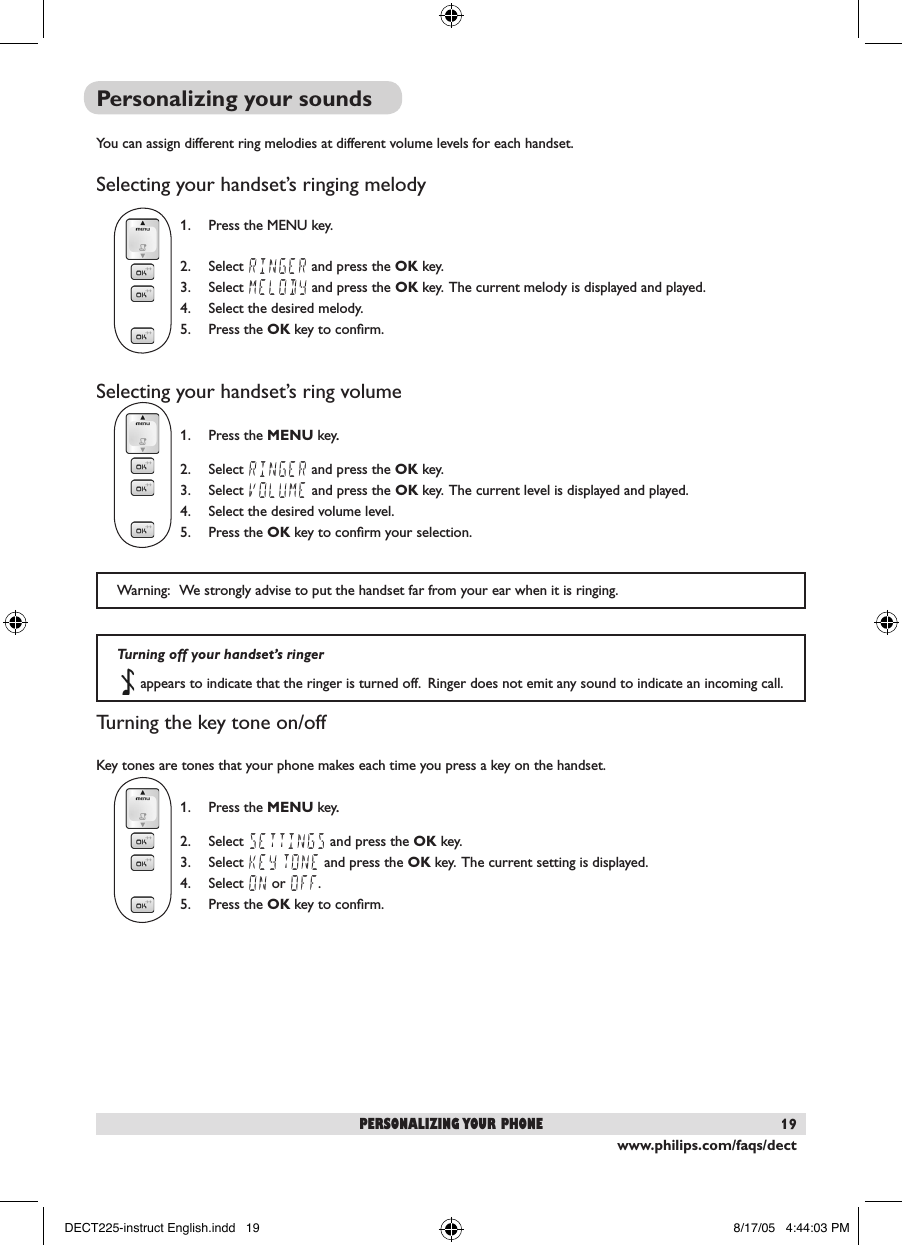 www.philips.com/faqs/dect19Personalizing your soundsYou can assign different ring melodies at different volume levels for each handset.  Selecting your handset&rsquo;s ringing melody1.  Press the MENU key.2.  Select RINGER and press the OK key.3.  Select MELODY and press the OK key.  The current melody is displayed and played.4.  Select the desired melody.5.  Press the OK key to conﬁrm.Selecting your handset&rsquo;s ring volume1.  Press the MENU key..2.  Select RINGER and press the OK key.3.  Select VOLUME and press the OK key.  The current level is displayed and played.4.  Select the desired volume level.5.  Press the OK key to conﬁrm your selection. Turning the key tone on/offKey tones are tones that your phone makes each time you press a key on the handset.1.  Press the MENU key..2.  Select SETTINGS and press the OK key.3.  Select KEY TONE and press the OK key.  The current setting is displayed.4.  Select ON or OFF. 5.  Press the OK key to conﬁrm.  Warning:   We strongly advise to put the handset far from your ear when it is ringing.personalizing your phoneTurning off your handset&rsquo;s ringer   appears to indicate that the ringer is turned off.  Ringer does not emit any sound to indicate an incoming call.DECT225-instruct English.indd   19 8/17/05   4:44:03 PM