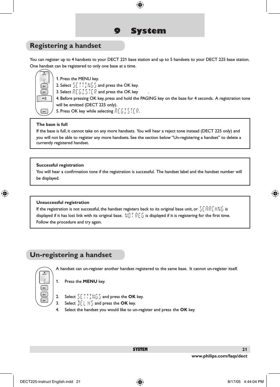 www.philips.com/faqs/dect219    SystemRegistering a handsetYou can register up to 4 handsets to your DECT 221 base station and up to 5 handsets to your DECT 225 base station.  One handset can be registered to only one base at a time.1. Press the MENU key.2. Select SETTINGS and press the OK key.3. Select REGISTER and press the OK key        .4. Before pressing OK key, press and hold the PAGING key on the base for 4 seconds.  A registration tone will be emitted (DECT 225 only).5. Press OK key while selecting REGISTER.  Un-registering a handsetA handset can un-register another handset registered to the same base.  It cannot un-register itself.1.  Press the MENU key.2.  Select SETTINGS and press the OK key.3.  Select DEL HS and press the OK key.4.  Select the handset you would like to un-register and press the OK key.Unsuccessful registrationIf the registration is not successful, the handset registers back to its original base unit, or SEARCHNG is displayed if it has lost link with its original base.  NOT REG is displayed if it is registering for the ﬁrst time.  Follow the procedure and try again.The base is fullIf the base is full, it cannot take on any more handsets.  You will hear a reject tone instead (DECT 225 only) and you will not be able to register any more handsets. See the section below &ldquo;Un-registering a handset&rdquo; to delete a currently registered handset.Successful registrationYou will hear a conﬁrmation tone if the registration is successful.  The handset label and the handset number will be displayed.systemDECT225-instruct English.indd   21 8/17/05   4:44:04 PM