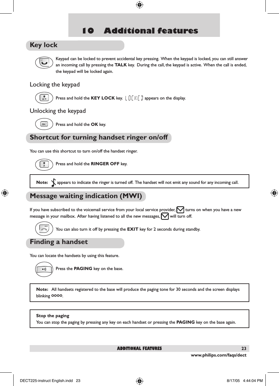www.philips.com/faqs/dect2310    Additional featuresKey lockKeypad can be locked to prevent accidental key pressing.  When the keypad is locked, you can still answer an incoming call by pressing the TALK key.  During the call, the keypad is active.  When the call is ended, the keypad will be locked again.Locking the keypadPress and hold the KEY LOCK key.  LOCKED appears on the display.Unlocking the keypadPress and hold the OK key.Shortcut for turning handset ringer on/offYou can use this shortcut to turn on/off the handset ringer.  Press and hold the RINGER OFF key. Message waiting indication (MWI)If you have subscribed to the voicemail service from your local service provider,   turns on when you have a new message in your mailbox.  After having listened to all the new messages,   will turn off.  You can also turn it off by pressing the EXIT key for 2 seconds during standby.Finding a handset You can locate the handsets by using this feature.Press the PAGING key on the base. Note:     appears to indicate the ringer is turned off.  The handset will not emit any sound for any incoming call.Note:   All handsets registered to the base will produce the paging tone for 30 seconds and the screen displays blinking oooo.  Stop the pagingYou can stop the paging by pressing any key on each handset or pressing the PAGING key on the base again.additional featuresDECT225-instruct English.indd   23 8/17/05   4:44:04 PM